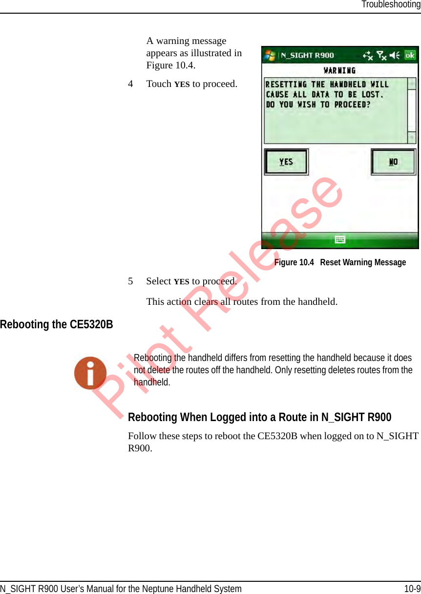 TroubleshootingN_SIGHT R900 User’s Manual for the Neptune Handheld System 10-9A warning message appears as illustrated in Figure 10.4.4 Touch YES to proceed.  Figure 10.4   Reset Warning Message5 Select YES to proceed.This action clears all routes from the handheld.Rebooting the CE5320B   Rebooting When Logged into a Route in N_SIGHT R900Follow these steps to reboot the CE5320B when logged on to N_SIGHT R900.Rebooting the handheld differs from resetting the handheld because it does not delete the routes off the handheld. Only resetting deletes routes from the handheld.Pilot Release