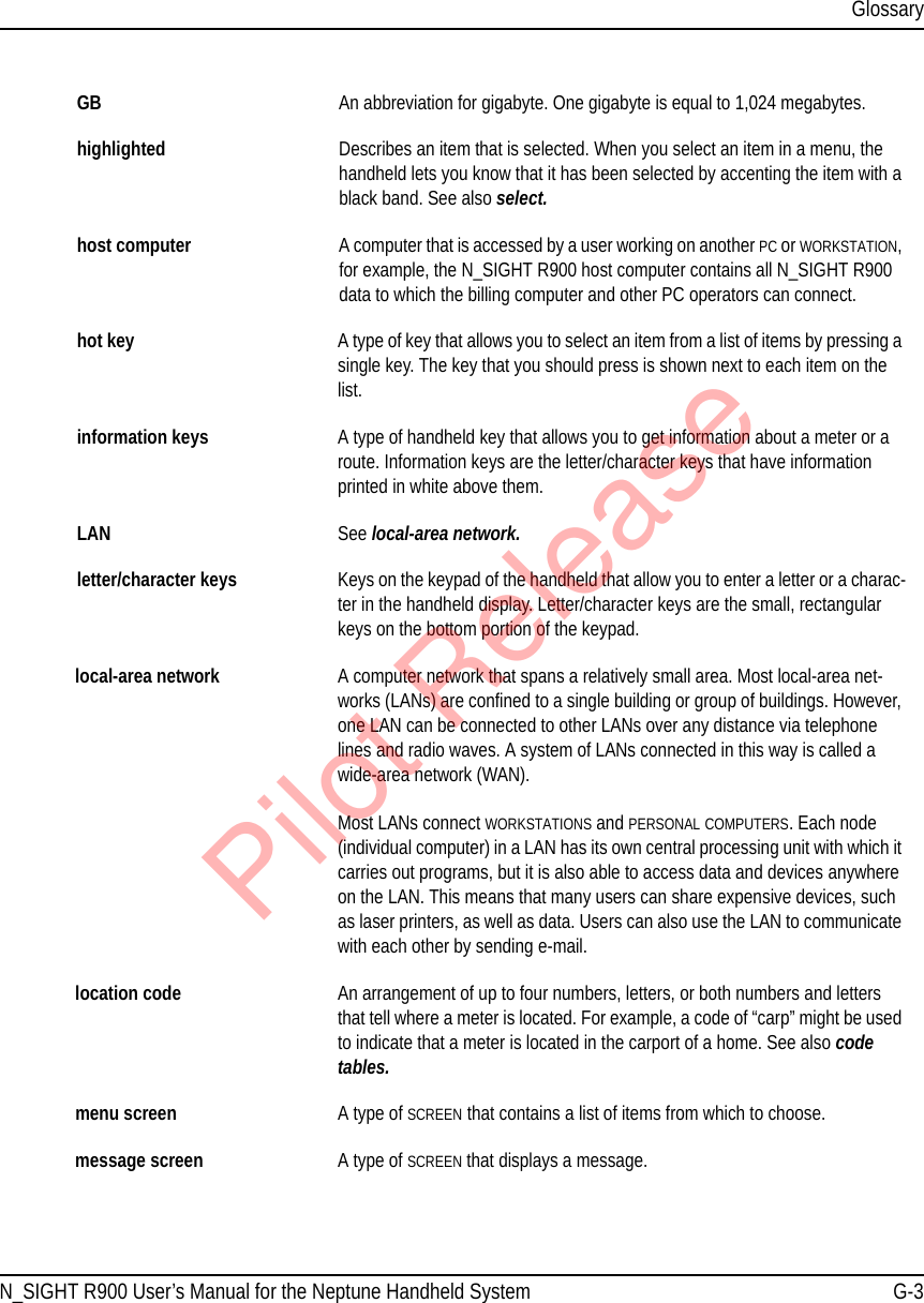 GlossaryN_SIGHT R900 User’s Manual for the Neptune Handheld System G-3GB An abbreviation for gigabyte. One gigabyte is equal to 1,024 megabytes. highlighted Describes an item that is selected. When you select an item in a menu, the handheld lets you know that it has been selected by accenting the item with a black band. See also select.host computer A computer that is accessed by a user working on another PC or WORKSTATION, for example, the N_SIGHT R900 host computer contains all N_SIGHT R900 data to which the billing computer and other PC operators can connect.hot key A type of key that allows you to select an item from a list of items by pressing a single key. The key that you should press is shown next to each item on the list.information keys A type of handheld key that allows you to get information about a meter or a route. Information keys are the letter/character keys that have information printed in white above them. LAN See local-area network.letter/character keys Keys on the keypad of the handheld that allow you to enter a letter or a charac-ter in the handheld display. Letter/character keys are the small, rectangular keys on the bottom portion of the keypad.local-area network A computer network that spans a relatively small area. Most local-area net-works (LANs) are confined to a single building or group of buildings. However, one LAN can be connected to other LANs over any distance via telephone lines and radio waves. A system of LANs connected in this way is called a wide-area network (WAN). Most LANs connect WORKSTATIONS and PERSONAL COMPUTERS. Each node (individual computer) in a LAN has its own central processing unit with which it carries out programs, but it is also able to access data and devices anywhere on the LAN. This means that many users can share expensive devices, such as laser printers, as well as data. Users can also use the LAN to communicate with each other by sending e-mail.location code An arrangement of up to four numbers, letters, or both numbers and letters that tell where a meter is located. For example, a code of “carp” might be used to indicate that a meter is located in the carport of a home. See also code tables.menu screen A type of SCREEN that contains a list of items from which to choose.message screen A type of SCREEN that displays a message.Pilot Release