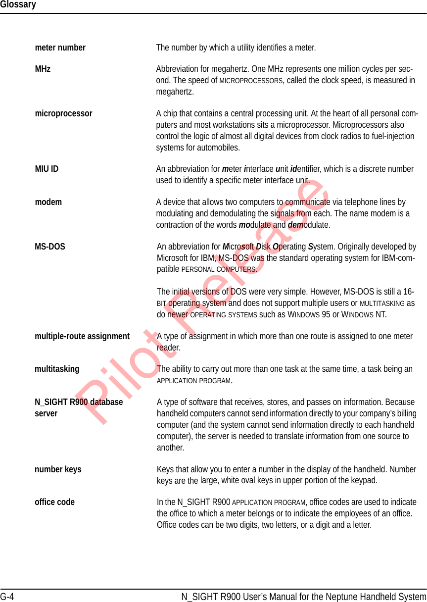GlossaryG-4 N_SIGHT R900 User’s Manual for the Neptune Handheld Systemmeter number The number by which a utility identifies a meter.MHz Abbreviation for megahertz. One MHz represents one million cycles per sec-ond. The speed of MICROPROCESSORS, called the clock speed, is measured in megahertz. microprocessor A chip that contains a central processing unit. At the heart of all personal com-puters and most workstations sits a microprocessor. Microprocessors also control the logic of almost all digital devices from clock radios to fuel-injection systems for automobiles.MIU ID An abbreviation for meter interface unit identifier, which is a discrete number used to identify a specific meter interface unit.modem A device that allows two computers to communicate via telephone lines by modulating and demodulating the signals from each. The name modem is a contraction of the words modulate and demodulate.MS-DOS An abbreviation for Microsoft Disk Operating System. Originally developed by Microsoft for IBM, MS-DOS was the standard operating system for IBM-com-patible PERSONAL COMPUTERS. The initial versions of DOS were very simple. However, MS-DOS is still a 16-BIT operating system and does not support multiple users or MULTITASKING as do newer OPERATING SYSTEMS such as WINDOWS 95 or WINDOWS NT.multiple-route assignment A type of assignment in which more than one route is assigned to one meter reader.multitasking The ability to carry out more than one task at the same time, a task being an APPLICATION PROGRAM.N_SIGHT R900 database server A type of software that receives, stores, and passes on information. Because handheld computers cannot send information directly to your company’s billing computer (and the system cannot send information directly to each handheld computer), the server is needed to translate information from one source to another.number keys Keys that allow you to enter a number in the display of the handheld. Number keys are the large, white oval keys in upper portion of the keypad.office code In the N_SIGHT R900 APPLICATION PROGRAM, office codes are used to indicate the office to which a meter belongs or to indicate the employees of an office. Office codes can be two digits, two letters, or a digit and a letter. Pilot Release