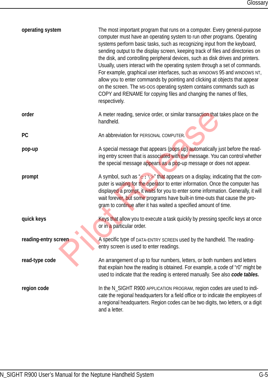 GlossaryN_SIGHT R900 User’s Manual for the Neptune Handheld System G-5operating system The most important program that runs on a computer. Every general-purpose computer must have an operating system to run other programs. Operating systems perform basic tasks, such as recognizing input from the keyboard, sending output to the display screen, keeping track of files and directories on the disk, and controlling peripheral devices, such as disk drives and printers. Usually, users interact with the operating system through a set of commands. For example, graphical user interfaces, such as WINDOWS 95 and WINDOWS NT, allow you to enter commands by pointing and clicking at objects that appear on the screen. The MS-DOS operating system contains commands such as COPY and RENAME for copying files and changing the names of files, respectively.order A meter reading, service order, or similar transaction that takes place on the handheld.PC An abbreviation for PERSONAL COMPUTER.pop-up A special message that appears (pops up) automatically just before the read-ing entry screen that is associated with the message. You can control whether the special message appears as a pop-up message or does not appear.prompt A symbol, such as “c:\&gt;” that appears on a display, indicating that the com-puter is waiting for the operator to enter information. Once the computer has displayed a prompt, it waits for you to enter some information. Generally, it will wait forever, but some programs have built-in time-outs that cause the pro-gram to continue after it has waited a specified amount of time.quick keys Keys that allow you to execute a task quickly by pressing specific keys at once or in a particular order.reading-entry screen A specific type of DATA-ENTRY SCREEN used by the handheld. The reading-entry screen is used to enter readings.read-type code An arrangement of up to four numbers, letters, or both numbers and letters that explain how the reading is obtained. For example, a code of “r0” might be used to indicate that the reading is entered manually. See also code tables.region code In the N_SIGHT R900 APPLICATION PROGRAM, region codes are used to indi-cate the regional headquarters for a field office or to indicate the employees of a regional headquarters. Region codes can be two digits, two letters, or a digit and a letter.Pilot Release