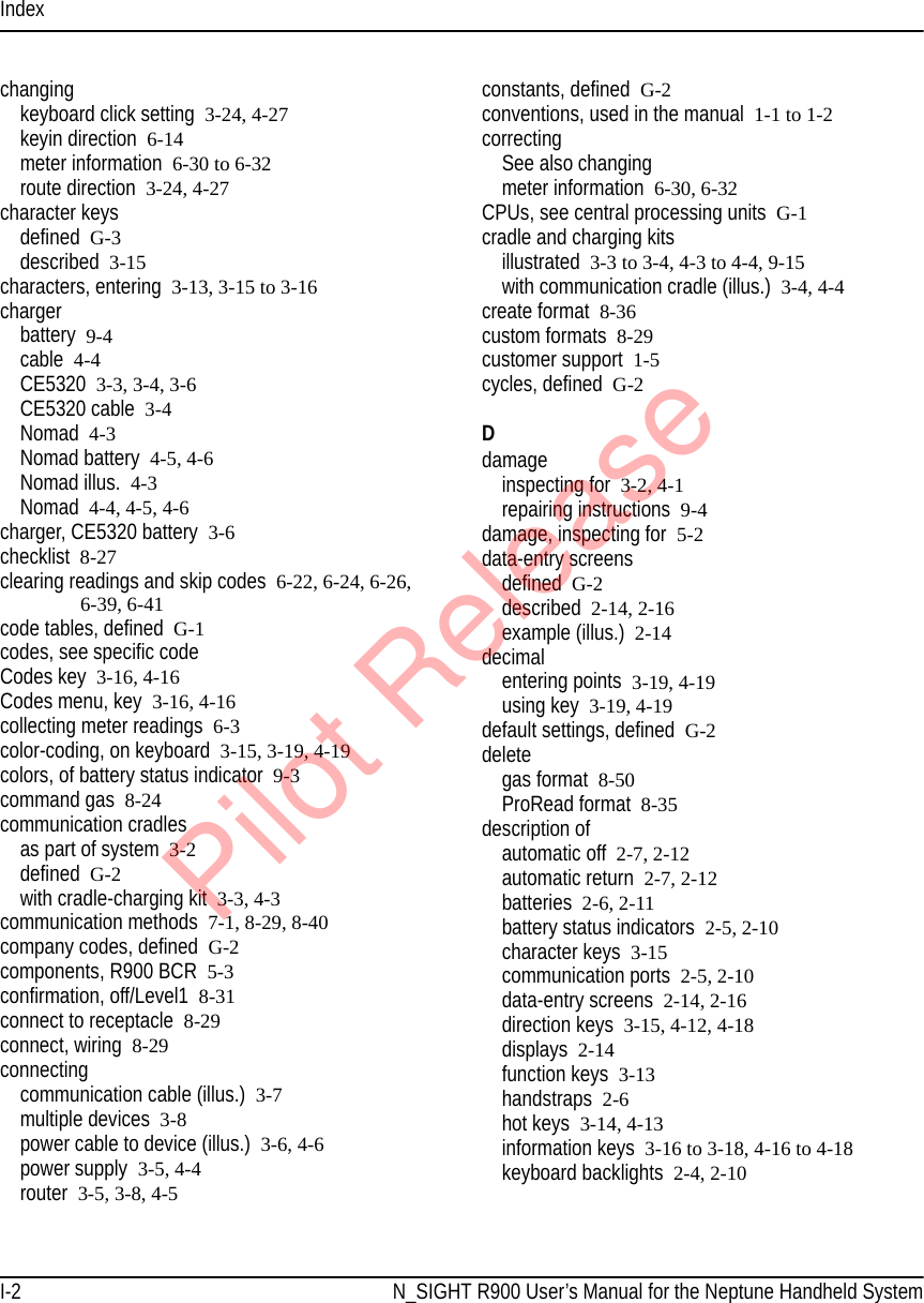 IndexI-2 N_SIGHT R900 User’s Manual for the Neptune Handheld Systemchangingkeyboard click setting 3-24, 4-27keyin direction 6-14meter information 6-30 to 6-32route direction 3-24, 4-27character keysdefined G-3described 3-15characters, entering 3-13, 3-15 to 3-16chargerbattery 9-4cable 4-4CE5320 3-3, 3-4, 3-6CE5320 cable 3-4Nomad 4-3Nomad battery 4-5, 4-6Nomad illus. 4-3Nomad 4-4, 4-5, 4-6charger, CE5320 battery 3-6checklist 8-27clearing readings and skip codes 6-22, 6-24, 6-26, 6-39, 6-41code tables, defined G-1codes, see specific codeCodes key 3-16, 4-16Codes menu, key 3-16, 4-16collecting meter readings 6-3color-coding, on keyboard 3-15, 3-19, 4-19colors, of battery status indicator 9-3command gas 8-24communication cradlesas part of system 3-2defined G-2with cradle-charging kit 3-3, 4-3communication methods 7-1, 8-29, 8-40company codes, defined G-2components, R900 BCR  5-3confirmation, off/Level1  8-31connect to receptacle 8-29connect, wiring 8-29connectingcommunication cable (illus.) 3-7multiple devices 3-8power cable to device (illus.) 3-6, 4-6power supply 3-5, 4-4router 3-5, 3-8, 4-5constants, defined G-2conventions, used in the manual 1-1 to 1-2correctingSee also changingmeter information 6-30, 6-32CPUs, see central processing units G-1cradle and charging kitsillustrated 3-3 to 3-4, 4-3 to 4-4, 9-15with communication cradle (illus.) 3-4, 4-4create format 8-36custom formats 8-29customer support 1-5cycles, defined G-2Ddamageinspecting for 3-2, 4-1repairing instructions 9-4damage, inspecting for 5-2data-entry screensdefined G-2described 2-14, 2-16example (illus.) 2-14decimalentering points 3-19, 4-19using key 3-19, 4-19default settings, defined G-2deletegas format 8-50ProRead format 8-35description ofautomatic off 2-7, 2-12automatic return 2-7, 2-12batteries 2-6, 2-11battery status indicators 2-5, 2-10character keys 3-15communication ports 2-5, 2-10data-entry screens 2-14, 2-16direction keys 3-15, 4-12, 4-18displays 2-14function keys 3-13handstraps  2-6hot keys 3-14, 4-13information keys 3-16 to 3-18, 4-16 to 4-18keyboard backlights 2-4, 2-10Pilot Release