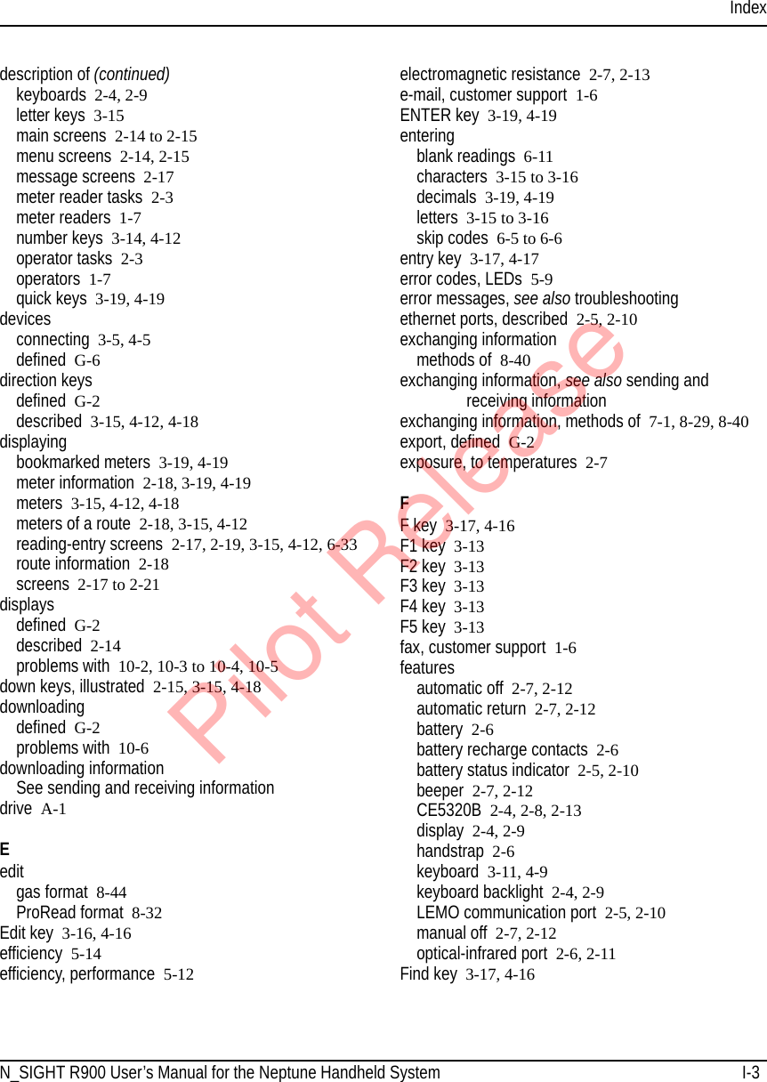 IndexN_SIGHT R900 User’s Manual for the Neptune Handheld System I-3description of (continued)keyboards 2-4, 2-9letter keys 3-15main screens 2-14 to 2-15menu screens 2-14, 2-15message screens 2-17meter reader tasks 2-3meter readers 1-7number keys 3-14, 4-12operator tasks 2-3operators 1-7quick keys 3-19, 4-19devicesconnecting 3-5, 4-5defined G-6direction keysdefined G-2described 3-15, 4-12, 4-18displayingbookmarked meters 3-19, 4-19meter information 2-18, 3-19, 4-19meters 3-15, 4-12, 4-18meters of a route 2-18, 3-15, 4-12reading-entry screens 2-17, 2-19, 3-15, 4-12, 6-33route information  2-18screens 2-17 to 2-21displaysdefined G-2described 2-14problems with 10-2, 10-3 to 10-4, 10-5down keys, illustrated 2-15, 3-15, 4-18downloadingdefined G-2problems with 10-6downloading informationSee sending and receiving informationdrive A-1Eeditgas format 8-44ProRead format 8-32Edit key 3-16, 4-16efficiency 5-14efficiency, performance 5-12electromagnetic resistance 2-7, 2-13e-mail, customer support 1-6ENTER key 3-19, 4-19enteringblank readings 6-11characters 3-15 to 3-16decimals 3-19, 4-19letters 3-15 to 3-16skip codes 6-5 to 6-6entry key 3-17, 4-17error codes, LEDs  5-9error messages, see also troubleshootingethernet ports, described 2-5, 2-10exchanging informationmethods of  8-40exchanging information, see also sending and receiving informationexchanging information, methods of 7-1, 8-29, 8-40export, defined G-2exposure, to temperatures 2-7FF key 3-17, 4-16F1 key 3-13F2 key 3-13F3 key 3-13F4 key 3-13F5 key 3-13fax, customer support 1-6featuresautomatic off 2-7, 2-12automatic return 2-7, 2-12battery 2-6battery recharge contacts 2-6battery status indicator 2-5, 2-10beeper 2-7, 2-12CE5320B 2-4, 2-8, 2-13display 2-4, 2-9handstrap 2-6keyboard 3-11, 4-9keyboard backlight 2-4, 2-9LEMO communication port 2-5, 2-10manual off 2-7, 2-12optical-infrared port 2-6, 2-11Find key 3-17, 4-16Pilot Release