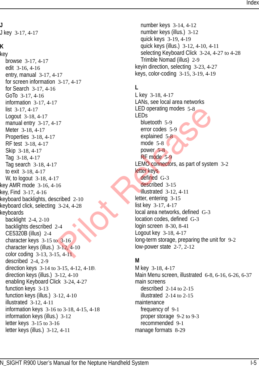 IndexN_SIGHT R900 User’s Manual for the Neptune Handheld System I-5JJ key 3-17, 4-17Kkeybrowse 3-17, 4-17edit 3-16, 4-16entry, manual 3-17, 4-17for screen information 3-17, 4-17for Search 3-17, 4-16GoTo 3-17, 4-16information 3-17, 4-17list 3-17, 4-17Logout 3-18, 4-17manual entry 3-17, 4-17Meter 3-18, 4-17Properties 3-18, 4-17RF test 3-18, 4-17Skip 3-18, 4-17Tag 3-18, 4-17Tag search 3-18, 4-17to exit 3-18, 4-17W, to logout 3-18, 4-17key AMR mode 3-16, 4-16key, Find 3-17, 4-16keyboard backlights, described 2-10keyboard click, selecting 3-24, 4-28keyboardsbacklight 2-4, 2-10backlights described 2-4CE5320B (illus) 2-4character keys 3-15 to  3-16character keys (illus.) 3-12, 4-10color coding 3-13, 3-15, 4-11described 2-4, 2-9direction keys 3-14 to 3-15, 4-12, 4-18\direction keys (illus.) 3-12, 4-10enabling Keyboard Click 3-24, 4-27function keys 3-13function keys (illus.) 3-12, 4-10illustrated 3-12, 4-11information keys 3-16 to 3-18, 4-15, 4-18information keys (illus.) 3-12letter keys 3-15 to 3-16letter keys (illus.) 3-12, 4-11number keys 3-14, 4-12number keys (illus.) 3-12quick keys 3-19, 4-19quick keys (illus.) 3-12, 4-10, 4-11selecting Keyboard Click 3-24, 4-27 to 4-28Trimble Nomad (illus) 2-9keyin direction, selecting 3-23, 4-27keys, color-coding 3-15, 3-19, 4-19LL key 3-18, 4-17LANs, see local area networksLED operating modes 5-8LEDsbluetooth 5-9error codes  5-9explained 5-8mode 5-8power 5-8RF mode 5-9LEMO connectors, as part of system 3-2letter keysdefined G-3described 3-15illustrated 3-12, 4-11letter, entering 3-15list key 3-17, 4-17local area networks, defined G-3location codes, defined G-3login screen 8-30, 8-41Logout key 3-18, 4-17long-term storage, preparing the unit for 9-2low-power state 2-7, 2-12MM key 3-18, 4-17Main Menu screen, illustrated 6-8, 6-16, 6-26, 6-37main screensdescribed 2-14 to 2-15illustrated 2-14 to 2-15maintenancefrequency of  9-1proper storage 9-2 to 9-3recommended 9-1manage formats 8-29Pilot Release