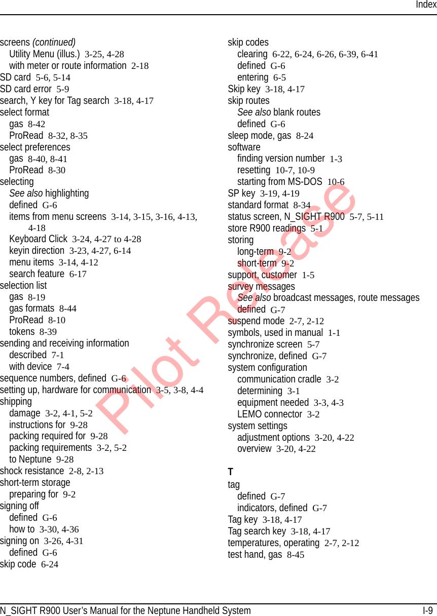 IndexN_SIGHT R900 User’s Manual for the Neptune Handheld System I-9screens (continued)Utility Menu (illus.) 3-25, 4-28with meter or route information 2-18SD card 5-6, 5-14SD card error 5-9search, Y key for Tag search 3-18, 4-17select formatgas 8-42ProRead 8-32, 8-35select preferencesgas 8-40, 8-41ProRead 8-30selectingSee also highlightingdefined G-6items from menu screens 3-14, 3-15, 3-16, 4-13, 4-18Keyboard Click 3-24, 4-27 to 4-28keyin direction 3-23, 4-27, 6-14menu items 3-14, 4-12search feature 6-17selection listgas 8-19gas formats 8-44ProRead 8-10tokens 8-39sending and receiving informationdescribed 7-1with device 7-4sequence numbers, defined G-6setting up, hardware for communication 3-5, 3-8, 4-4shippingdamage 3-2, 4-1, 5-2instructions for 9-28packing required for 9-28packing requirements 3-2, 5-2to Neptune 9-28shock resistance 2-8, 2-13short-term storagepreparing for 9-2signing offdefined G-6how to 3-30, 4-36signing on 3-26, 4-31defined G-6skip code 6-24skip codesclearing 6-22, 6-24, 6-26, 6-39, 6-41defined G-6entering 6-5Skip key 3-18, 4-17skip routesSee also blank routesdefined G-6sleep mode, gas 8-24softwarefinding version number  1-3resetting 10-7, 10-9starting from MS-DOS 10-6SP key 3-19, 4-19standard format 8-34status screen, N_SIGHT R900 5-7, 5-11store R900 readings 5-1storinglong-term  9-2short-term 9-2support, customer 1-5survey messagesSee also broadcast messages, route messagesdefined G-7suspend mode 2-7, 2-12symbols, used in manual 1-1synchronize screen 5-7synchronize, defined G-7system configurationcommunication cradle 3-2determining 3-1equipment needed 3-3, 4-3LEMO connector 3-2system settingsadjustment options 3-20, 4-22overview 3-20, 4-22Ttagdefined G-7indicators, defined G-7Tag key 3-18, 4-17Tag search key 3-18, 4-17temperatures, operating 2-7, 2-12test hand, gas 8-45Pilot Release