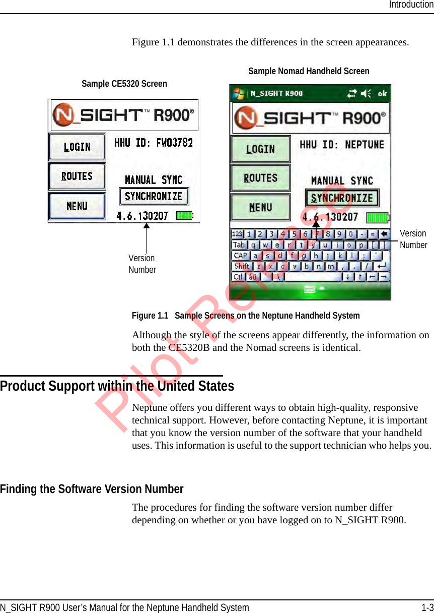 IntroductionN_SIGHT R900 User’s Manual for the Neptune Handheld System 1-3Figure 1.1 demonstrates the differences in the screen appearances. Figure 1.1   Sample Screens on the Neptune Handheld SystemAlthough the style of the screens appear differently, the information on both the CE5320B and the Nomad screens is identical.Product Support within the United StatesNeptune offers you different ways to obtain high-quality, responsive technical support. However, before contacting Neptune, it is important that you know the version number of the software that your handheld uses. This information is useful to the support technician who helps you. Finding the Software Version Number The procedures for finding the software version number differ depending on whether or you have logged on to N_SIGHT R900.Version  NumberVersion  NumberSample CE5320 Screen Sample Nomad Handheld ScreenPilot Release