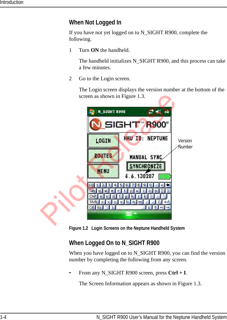 Introduction1-4 N_SIGHT R900 User’s Manual for the Neptune Handheld SystemWhen Not Logged InIf you have not yet logged on to N_SIGHT R900, complete the following.1 Turn ON the handheld.The handheld initializes N_SIGHT R900, and this process can take a few minutes.2 Go to the Login screen.The Login screen displays the version number at the bottom of the screen as shown in Figure 1.3. Figure 1.2   Login Screens on the Neptune Handheld SystemWhen Logged On to N_SIGHT R900 When you have logged on to N_SIGHT R900, you can find the version number by completing the following from any screen.• From any N_SIGHT R900 screen, press Ctrl + I. The Screen Information appears as shown in Figure 1.3.Version  NumberPilot Release