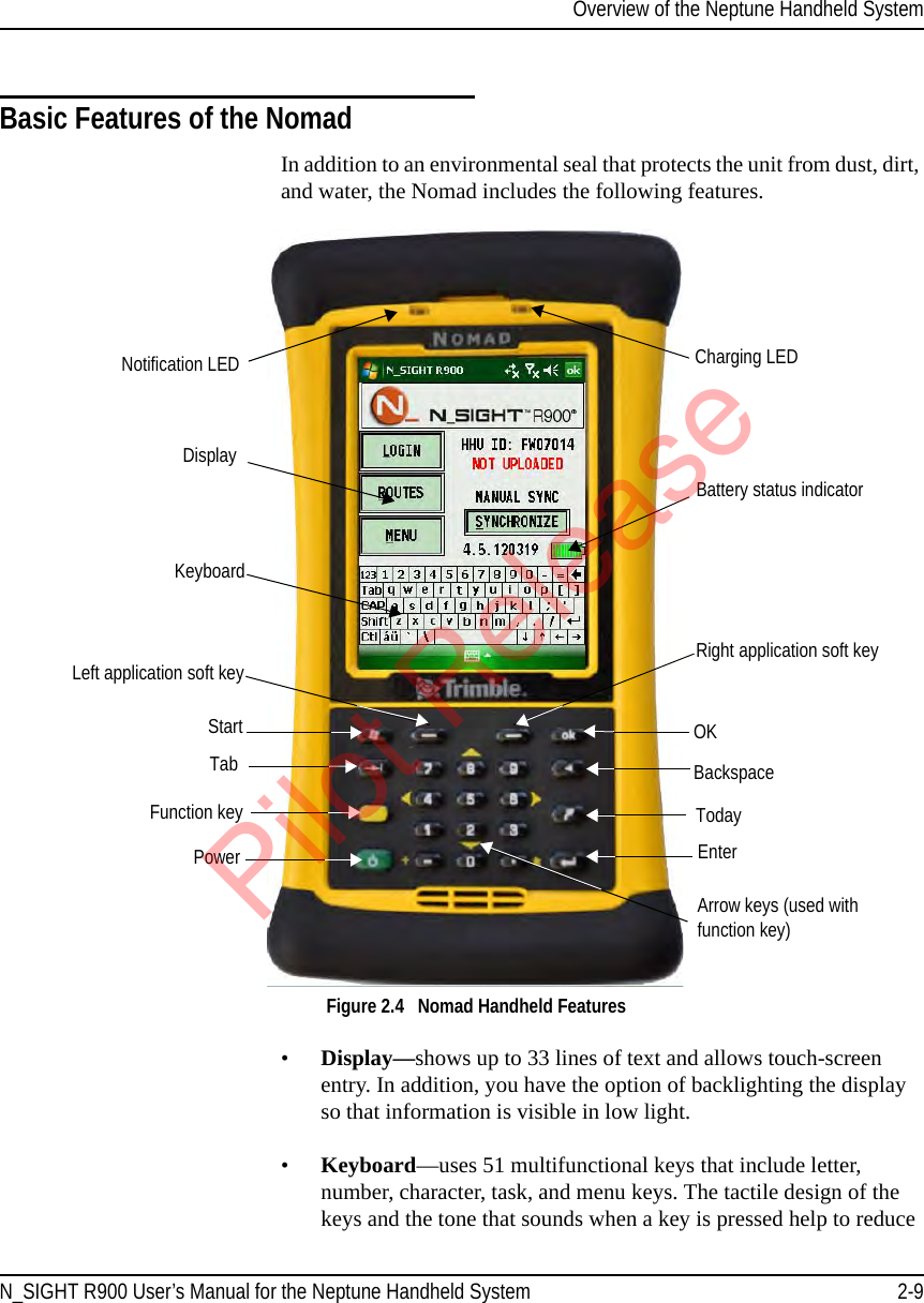 Overview of the Neptune Handheld SystemN_SIGHT R900 User’s Manual for the Neptune Handheld System 2-9Basic Features of the NomadIn addition to an environmental seal that protects the unit from dust, dirt, and water, the Nomad includes the following features. Figure 2.4   Nomad Handheld Features•Display—shows up to 33 lines of text and allows touch-screen entry. In addition, you have the option of backlighting the display so that information is visible in low light. •Keyboard—uses 51 multifunctional keys that include letter, number, character, task, and menu keys. The tactile design of the keys and the tone that sounds when a key is pressed help to reduce DisplayKeyboardBattery status indicatorLeft application soft keyFunction keyStartTabPowerOKBackspaceTodayNotification LEDRight application soft keyEnterArrow keys (used with  function key)Charging LEDPilot Release