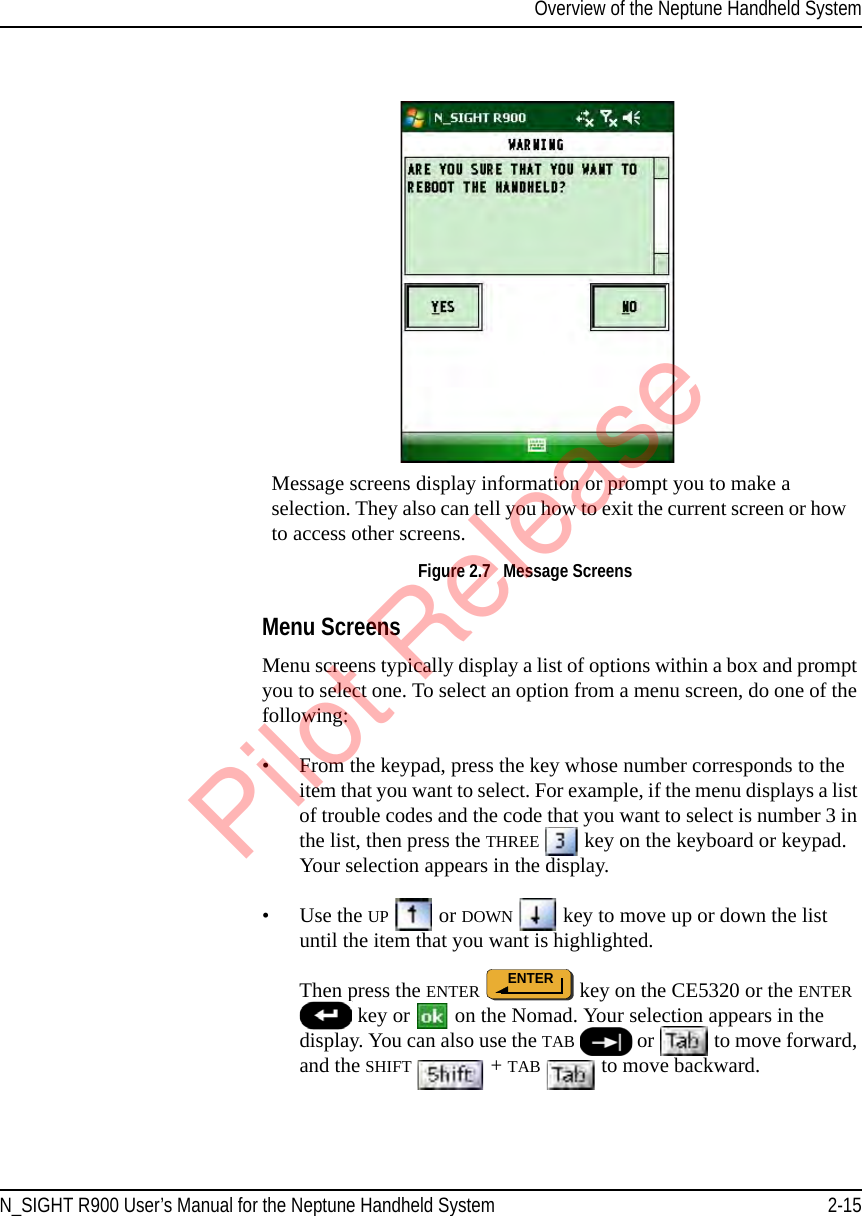 Overview of the Neptune Handheld SystemN_SIGHT R900 User’s Manual for the Neptune Handheld System 2-15Figure 2.7   Message ScreensMenu ScreensMenu screens typically display a list of options within a box and prompt you to select one. To select an option from a menu screen, do one of the following:• From the keypad, press the key whose number corresponds to the item that you want to select. For example, if the menu displays a list of trouble codes and the code that you want to select is number 3 in the list, then press the THREE  key on the keyboard or keypad. Your selection appears in the display. •Use the UP  or DOWN  key to move up or down the list until the item that you want is highlighted.   Then press the ENTER  key on the CE5320 or the ENTER  key or   on the Nomad. Your selection appears in the display. You can also use the TAB  or   to move forward, and the SHIFT   + TAB  to move backward.Message screens display information or prompt you to make a selection. They also can tell you how to exit the current screen or how to access other screens.ENTERPilot Release