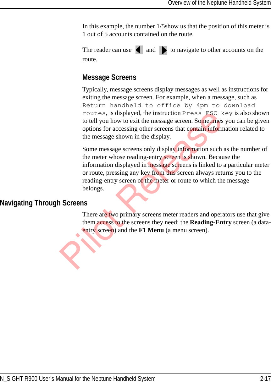 Overview of the Neptune Handheld SystemN_SIGHT R900 User’s Manual for the Neptune Handheld System 2-17In this example, the number 1/5show us that the position of this meter is 1 out of 5 accounts contained on the route. The reader can use   and   to navigate to other accounts on the route. Message ScreensTypically, message screens display messages as well as instructions for exiting the message screen. For example, when a message, such as Return handheld to office by 4pm to download routes, is displayed, the instruction Press ESC key is also shown to tell you how to exit the message screen. Sometimes you can be given options for accessing other screens that contain information related to the message shown in the display. Some message screens only display information such as the number of the meter whose reading-entry screen is shown. Because the information displayed in message screens is linked to a particular meter or route, pressing any key from this screen always returns you to the reading-entry screen of the meter or route to which the message belongs.Navigating Through ScreensThere are two primary screens meter readers and operators use that give them access to the screens they need: the Reading-Entry screen (a data-entry screen) and the F1 Menu (a menu screen).Pilot Release