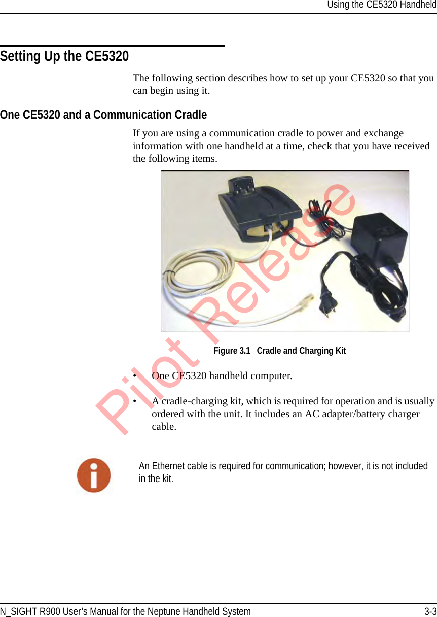 Using the CE5320 HandheldN_SIGHT R900 User’s Manual for the Neptune Handheld System 3-3Setting Up the CE5320The following section describes how to set up your CE5320 so that you can begin using it.One CE5320 and a Communication CradleIf you are using a communication cradle to power and exchange information with one handheld at a time, check that you have received the following items. Figure 3.1   Cradle and Charging Kit• One CE5320 handheld computer.• A cradle-charging kit, which is required for operation and is usually ordered with the unit. It includes an AC adapter/battery charger cable.An Ethernet cable is required for communication; however, it is not included in the kit.Pilot Release