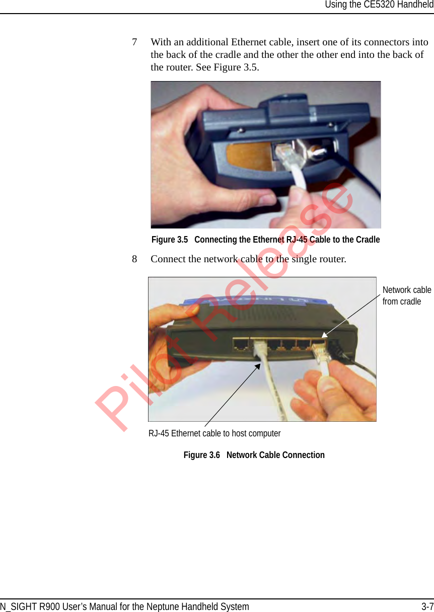 Using the CE5320 HandheldN_SIGHT R900 User’s Manual for the Neptune Handheld System 3-77 With an additional Ethernet cable, insert one of its connectors into the back of the cradle and the other the other end into the back of the router. See Figure 3.5.Figure 3.5   Connecting the Ethernet RJ-45 Cable to the Cradle8 Connect the network cable to the single router. Figure 3.6   Network Cable ConnectionRJ-45 Ethernet cable to host computerNetwork cable from cradlePilot Release