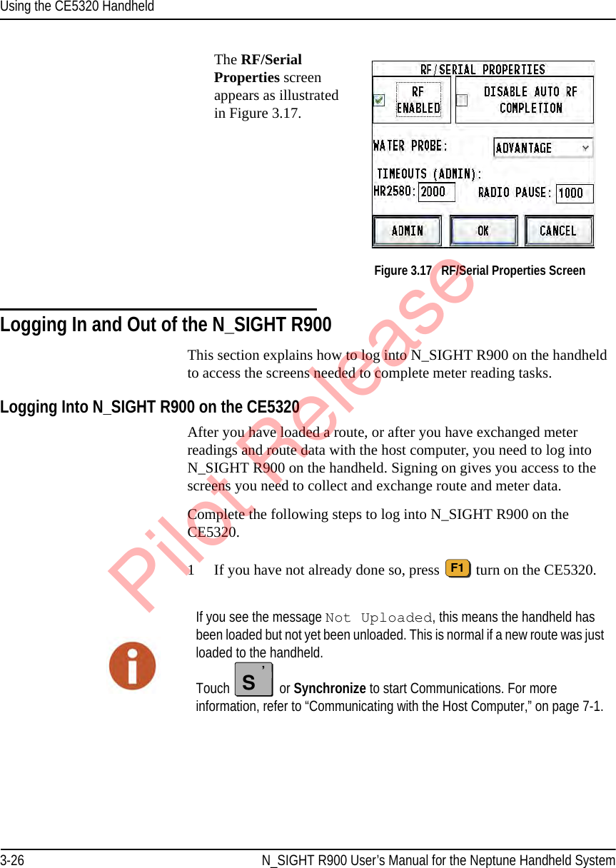 Using the CE5320 Handheld3-26 N_SIGHT R900 User’s Manual for the Neptune Handheld SystemThe RF/Serial Properties screen appears as illustrated in Figure 3.17.  Figure 3.17   RF/Serial Properties ScreenLogging In and Out of the N_SIGHT R900This section explains how to log into N_SIGHT R900 on the handheld to access the screens needed to complete meter reading tasks. Logging Into N_SIGHT R900 on the CE5320 After you have loaded a route, or after you have exchanged meter readings and route data with the host computer, you need to log into N_SIGHT R900 on the handheld. Signing on gives you access to the screens you need to collect and exchange route and meter data.Complete the following steps to log into N_SIGHT R900 on the CE5320. 1 If you have not already done so, press   turn on the CE5320.F1If you see the message Not Uploaded, this means the handheld has been loaded but not yet been unloaded. This is normal if a new route was just loaded to the handheld. Touch   or Synchronize to start Communications. For more information, refer to “Communicating with the Host Computer,” on page 7-1.S’Pilot Release