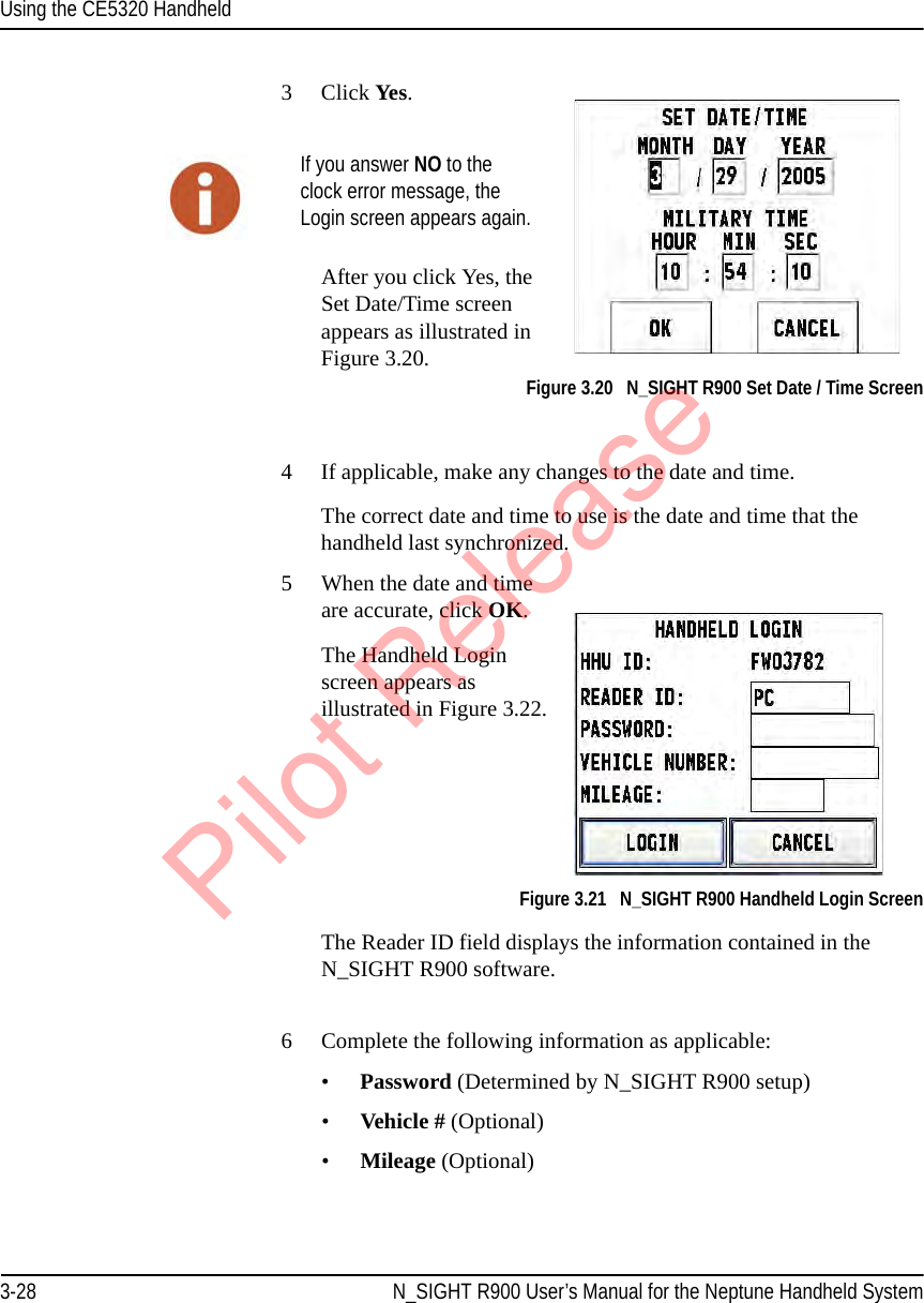 Using the CE5320 Handheld3-28 N_SIGHT R900 User’s Manual for the Neptune Handheld System3Click Yes.After you click Yes, the Set Date/Time screen appears as illustrated in Figure 3.20.Figure 3.20   N_SIGHT R900 Set Date / Time Screen4 If applicable, make any changes to the date and time.The correct date and time to use is the date and time that the handheld last synchronized.5 When the date and time are accurate, click OK. The Handheld Login screen appears as illustrated in Figure 3.22. Figure 3.21   N_SIGHT R900 Handheld Login ScreenThe Reader ID field displays the information contained in the N_SIGHT R900 software. 6 Complete the following information as applicable:•Password (Determined by N_SIGHT R900 setup)•Vehicle # (Optional)•Mileage (Optional)If you answer NO to the clock error message, the Login screen appears again.Pilot Release