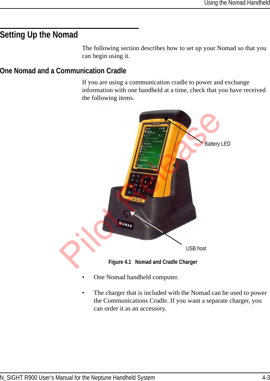 Using the Nomad HandheldN_SIGHT R900 User’s Manual for the Neptune Handheld System 4-3Setting Up the NomadThe following section describes how to set up your Nomad so that you can begin using it.One Nomad and a Communication CradleIf you are using a communication cradle to power and exchange information with one handheld at a time, check that you have received the following items. Figure 4.1   Nomad and Cradle Charger• One Nomad handheld computer.• The charger that is included with the Nomad can be used to power the Communications Cradle. If you want a separate charger, you can order it as an accessory. Battery LEDUSB hostPilot Release