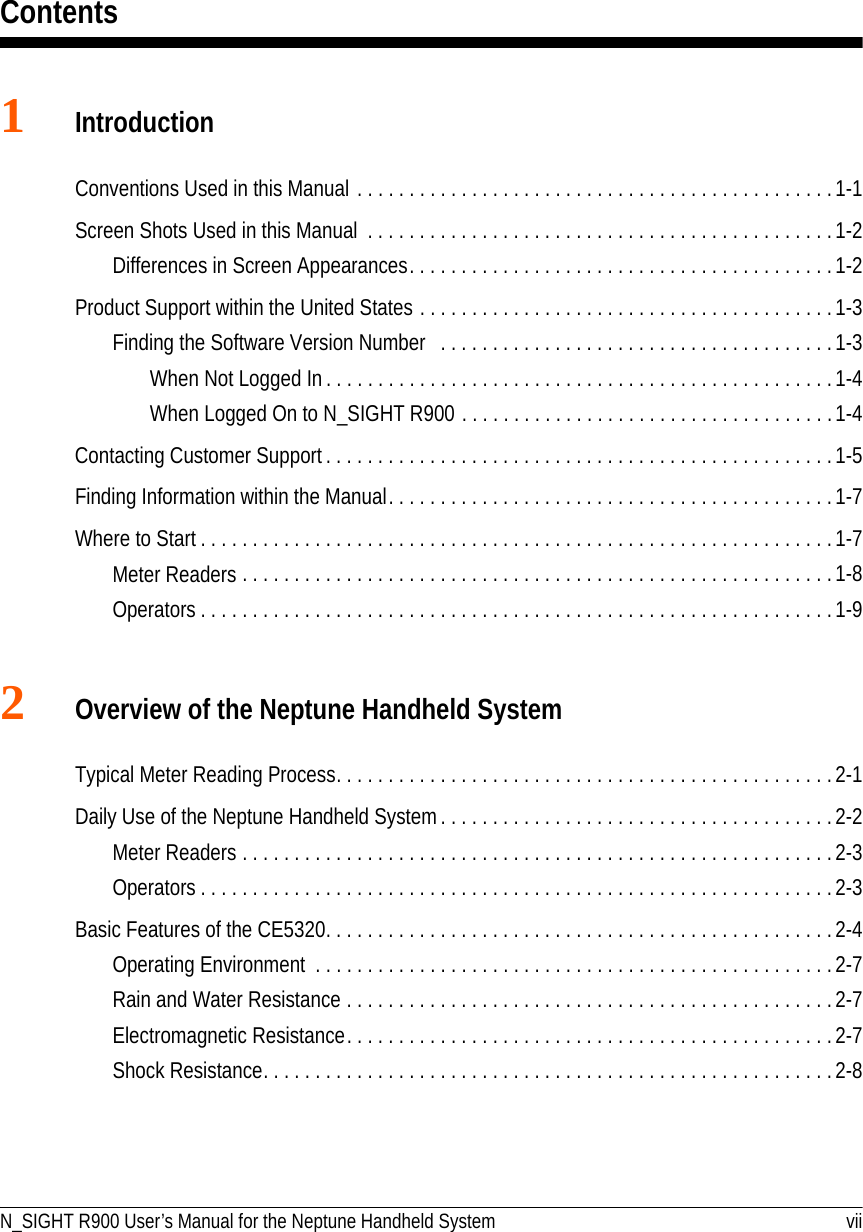 ContentsN_SIGHT R900 User’s Manual for the Neptune Handheld System vii1IntroductionConventions Used in this Manual . . . . . . . . . . . . . . . . . . . . . . . . . . . . . . . . . . . . . . . . . . . . . .1-1Screen Shots Used in this Manual  . . . . . . . . . . . . . . . . . . . . . . . . . . . . . . . . . . . . . . . . . . . . .1-2Differences in Screen Appearances. . . . . . . . . . . . . . . . . . . . . . . . . . . . . . . . . . . . . . . . . 1-2Product Support within the United States . . . . . . . . . . . . . . . . . . . . . . . . . . . . . . . . . . . . . . . .1-3Finding the Software Version Number . . . . . . . . . . . . . . . . . . . . . . . . . . . . . . . . . . . . . .1-3When Not Logged In . . . . . . . . . . . . . . . . . . . . . . . . . . . . . . . . . . . . . . . . . . . . . . . . .1-4When Logged On to N_SIGHT R900 . . . . . . . . . . . . . . . . . . . . . . . . . . . . . . . . . . . .1-4Contacting Customer Support . . . . . . . . . . . . . . . . . . . . . . . . . . . . . . . . . . . . . . . . . . . . . . . . . 1-5Finding Information within the Manual. . . . . . . . . . . . . . . . . . . . . . . . . . . . . . . . . . . . . . . . . . . 1-7Where to Start . . . . . . . . . . . . . . . . . . . . . . . . . . . . . . . . . . . . . . . . . . . . . . . . . . . . . . . . . . . . . 1-7Meter Readers . . . . . . . . . . . . . . . . . . . . . . . . . . . . . . . . . . . . . . . . . . . . . . . . . . . . . . . . .1-8Operators . . . . . . . . . . . . . . . . . . . . . . . . . . . . . . . . . . . . . . . . . . . . . . . . . . . . . . . . . . . . . 1-92Overview of the Neptune Handheld SystemTypical Meter Reading Process. . . . . . . . . . . . . . . . . . . . . . . . . . . . . . . . . . . . . . . . . . . . . . . .2-1Daily Use of the Neptune Handheld System . . . . . . . . . . . . . . . . . . . . . . . . . . . . . . . . . . . . . .2-2Meter Readers . . . . . . . . . . . . . . . . . . . . . . . . . . . . . . . . . . . . . . . . . . . . . . . . . . . . . . . . .2-3Operators . . . . . . . . . . . . . . . . . . . . . . . . . . . . . . . . . . . . . . . . . . . . . . . . . . . . . . . . . . . . . 2-3Basic Features of the CE5320. . . . . . . . . . . . . . . . . . . . . . . . . . . . . . . . . . . . . . . . . . . . . . . . .2-4Operating Environment  . . . . . . . . . . . . . . . . . . . . . . . . . . . . . . . . . . . . . . . . . . . . . . . . . .2-7Rain and Water Resistance . . . . . . . . . . . . . . . . . . . . . . . . . . . . . . . . . . . . . . . . . . . . . . .2-7Electromagnetic Resistance. . . . . . . . . . . . . . . . . . . . . . . . . . . . . . . . . . . . . . . . . . . . . . .2-7Shock Resistance. . . . . . . . . . . . . . . . . . . . . . . . . . . . . . . . . . . . . . . . . . . . . . . . . . . . . . .2-8