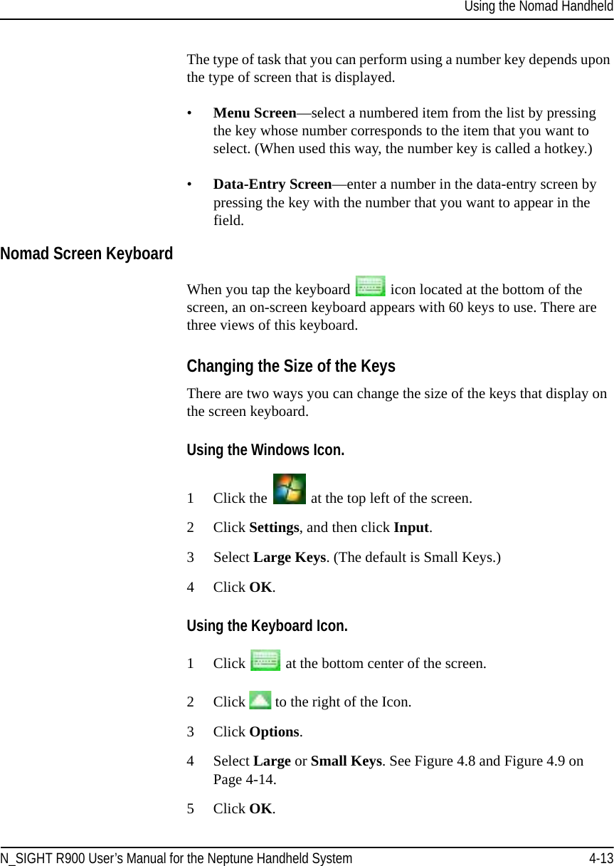 Using the Nomad HandheldN_SIGHT R900 User’s Manual for the Neptune Handheld System 4-13The type of task that you can perform using a number key depends upon the type of screen that is displayed. •Menu Screen—select a numbered item from the list by pressing the key whose number corresponds to the item that you want to select. (When used this way, the number key is called a hotkey.)•Data-Entry Screen—enter a number in the data-entry screen by pressing the key with the number that you want to appear in the field.Nomad Screen KeyboardWhen you tap the keyboard   icon located at the bottom of the screen, an on-screen keyboard appears with 60 keys to use. There are three views of this keyboard.Changing the Size of the KeysThere are two ways you can change the size of the keys that display on the screen keyboard. Using the Windows Icon.1 Click the   at the top left of the screen.2Click Settings, and then click Input. 3 Select Large Keys. (The default is Small Keys.) 4Click OK.Using the Keyboard Icon.1Click   at the bottom center of the screen.2Click   to the right of the Icon. 3Click Options. 4 Select Large or Small Keys. See Figure 4.8 and Figure 4.9 on Page 4-14.5Click OK.