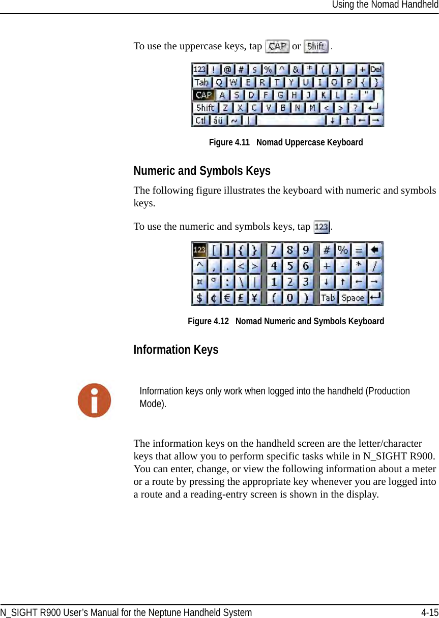 Using the Nomad HandheldN_SIGHT R900 User’s Manual for the Neptune Handheld System 4-15To use the uppercase keys, tap   or . Figure 4.11   Nomad Uppercase Keyboard Numeric and Symbols KeysThe following figure illustrates the keyboard with numeric and symbols keys. To use the numeric and symbols keys, tap  .Figure 4.12   Nomad Numeric and Symbols Keyboard Information KeysThe information keys on the handheld screen are the letter/character keys that allow you to perform specific tasks while in N_SIGHT R900. You can enter, change, or view the following information about a meter or a route by pressing the appropriate key whenever you are logged into a route and a reading-entry screen is shown in the display. Information keys only work when logged into the handheld (Production Mode).
