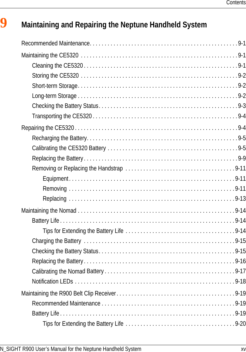 ContentsN_SIGHT R900 User’s Manual for the Neptune Handheld System xv9Maintaining and Repairing the Neptune Handheld SystemRecommended Maintenance. . . . . . . . . . . . . . . . . . . . . . . . . . . . . . . . . . . . . . . . . . . . . . . . . .9-1Maintaining the CE5320 . . . . . . . . . . . . . . . . . . . . . . . . . . . . . . . . . . . . . . . . . . . . . . . . . . . . . 9-1Cleaning the CE5320 . . . . . . . . . . . . . . . . . . . . . . . . . . . . . . . . . . . . . . . . . . . . . . . . . . . .9-1Storing the CE5320 . . . . . . . . . . . . . . . . . . . . . . . . . . . . . . . . . . . . . . . . . . . . . . . . . . . . .9-2Short-term Storage. . . . . . . . . . . . . . . . . . . . . . . . . . . . . . . . . . . . . . . . . . . . . . . . . . . . . .9-2Long-term Storage . . . . . . . . . . . . . . . . . . . . . . . . . . . . . . . . . . . . . . . . . . . . . . . . . . . . . .9-2Checking the Battery Status. . . . . . . . . . . . . . . . . . . . . . . . . . . . . . . . . . . . . . . . . . . . . . . 9-3Transporting the CE5320 . . . . . . . . . . . . . . . . . . . . . . . . . . . . . . . . . . . . . . . . . . . . . . . . . 9-4Repairing the CE5320. . . . . . . . . . . . . . . . . . . . . . . . . . . . . . . . . . . . . . . . . . . . . . . . . . . . . . . 9-4Recharging the Battery. . . . . . . . . . . . . . . . . . . . . . . . . . . . . . . . . . . . . . . . . . . . . . . . . . . 9-5Calibrating the CE5320 Battery . . . . . . . . . . . . . . . . . . . . . . . . . . . . . . . . . . . . . . . . . . . .9-5Replacing the Battery. . . . . . . . . . . . . . . . . . . . . . . . . . . . . . . . . . . . . . . . . . . . . . . . . . . .9-9Removing or Replacing the Handstrap  . . . . . . . . . . . . . . . . . . . . . . . . . . . . . . . . . . . . .9-11Equipment. . . . . . . . . . . . . . . . . . . . . . . . . . . . . . . . . . . . . . . . . . . . . . . . . . . . . . . .9-11Removing . . . . . . . . . . . . . . . . . . . . . . . . . . . . . . . . . . . . . . . . . . . . . . . . . . . . . . . . 9-11Replacing  . . . . . . . . . . . . . . . . . . . . . . . . . . . . . . . . . . . . . . . . . . . . . . . . . . . . . . . . 9-13Maintaining the Nomad . . . . . . . . . . . . . . . . . . . . . . . . . . . . . . . . . . . . . . . . . . . . . . . . . . . . .9-14Battery Life . . . . . . . . . . . . . . . . . . . . . . . . . . . . . . . . . . . . . . . . . . . . . . . . . . . . . . . . . . . 9-14Tips for Extending the Battery Life . . . . . . . . . . . . . . . . . . . . . . . . . . . . . . . . . . . . .9-14Charging the Battery  . . . . . . . . . . . . . . . . . . . . . . . . . . . . . . . . . . . . . . . . . . . . . . . . . . .9-15Checking the Battery Status. . . . . . . . . . . . . . . . . . . . . . . . . . . . . . . . . . . . . . . . . . . . . . 9-15Replacing the Battery. . . . . . . . . . . . . . . . . . . . . . . . . . . . . . . . . . . . . . . . . . . . . . . . . . . 9-16Calibrating the Nomad Battery . . . . . . . . . . . . . . . . . . . . . . . . . . . . . . . . . . . . . . . . . . . . 9-17Notification LEDs . . . . . . . . . . . . . . . . . . . . . . . . . . . . . . . . . . . . . . . . . . . . . . . . . . . . . . 9-18Maintaining the R900 Belt Clip Receiver. . . . . . . . . . . . . . . . . . . . . . . . . . . . . . . . . . . . . . . . 9-19Recommended Maintenance . . . . . . . . . . . . . . . . . . . . . . . . . . . . . . . . . . . . . . . . . . . . .9-19Battery Life . . . . . . . . . . . . . . . . . . . . . . . . . . . . . . . . . . . . . . . . . . . . . . . . . . . . . . . . . . . 9-19Tips for Extending the Battery Life . . . . . . . . . . . . . . . . . . . . . . . . . . . . . . . . . . . . .9-20