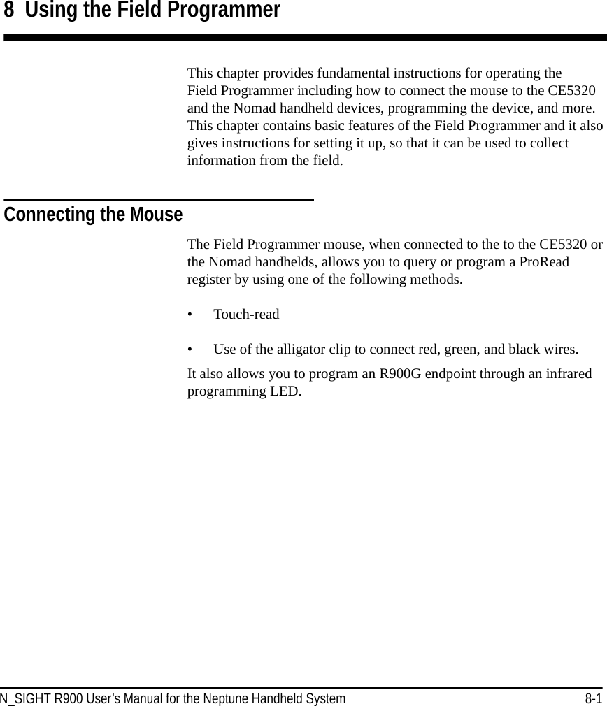 N_SIGHT R900 User’s Manual for the Neptune Handheld System 8-18  Using the Field ProgrammerThis chapter provides fundamental instructions for operating the Field Programmer including how to connect the mouse to the CE5320 and the Nomad handheld devices, programming the device, and more. This chapter contains basic features of the Field Programmer and it also gives instructions for setting it up, so that it can be used to collect information from the field. Connecting the MouseThe Field Programmer mouse, when connected to the to the CE5320 or the Nomad handhelds, allows you to query or program a ProRead register by using one of the following methods.• Touch-read• Use of the alligator clip to connect red, green, and black wires.It also allows you to program an R900G endpoint through an infrared programming LED.