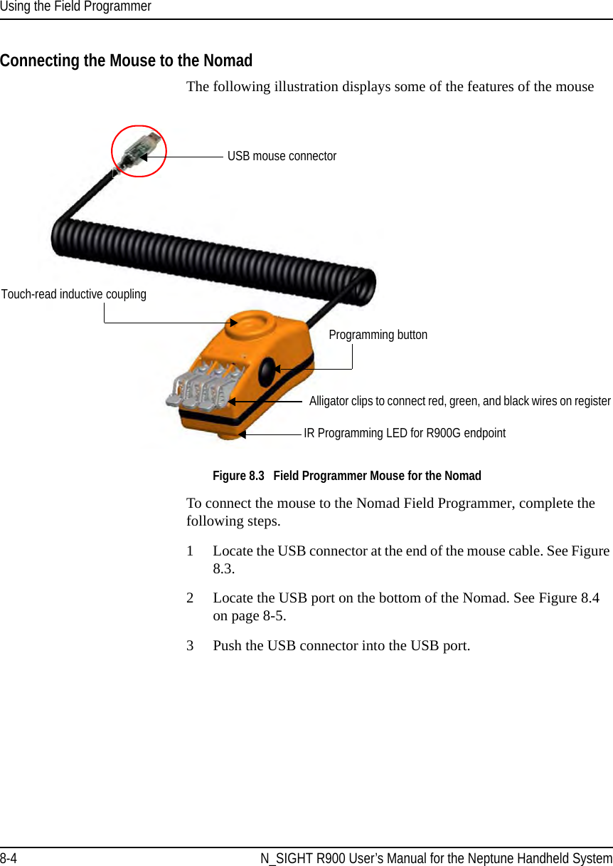 Using the Field Programmer8-4 N_SIGHT R900 User’s Manual for the Neptune Handheld SystemConnecting the Mouse to the NomadThe following illustration displays some of the features of the mouse Figure 8.3   Field Programmer Mouse for the NomadTo connect the mouse to the Nomad Field Programmer, complete the following steps.1 Locate the USB connector at the end of the mouse cable. See Figure 8.3. 2 Locate the USB port on the bottom of the Nomad. See Figure 8.4 on page 8-5. 3 Push the USB connector into the USB port. Touch-read inductive couplingIR Programming LED for R900G endpointProgramming buttonAlligator clips to connect red, green, and black wires on registerUSB mouse connector