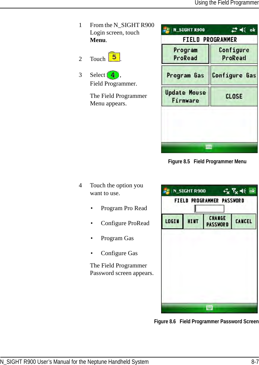Using the Field ProgrammerN_SIGHT R900 User’s Manual for the Neptune Handheld System 8-71From the N_SIGHT R900 Login screen, touch Menu. 2 Touch  .3 Select  , Field Programmer.The Field Programmer Menu appears. Figure 8.5   Field Programmer Menu4 Touch the option you want to use.• Program Pro Read• Configure ProRead• Program Gas• Configure GasThe Field Programmer Password screen appears.  Figure 8.6   Field Programmer Password Screen