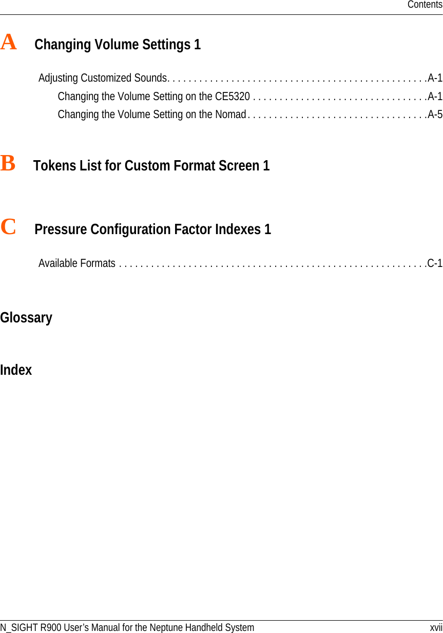 ContentsN_SIGHT R900 User’s Manual for the Neptune Handheld System xviiA   Changing Volume Settings 1Adjusting Customized Sounds. . . . . . . . . . . . . . . . . . . . . . . . . . . . . . . . . . . . . . . . . . . . . . . . .A-1Changing the Volume Setting on the CE5320 . . . . . . . . . . . . . . . . . . . . . . . . . . . . . . . . .A-1Changing the Volume Setting on the Nomad. . . . . . . . . . . . . . . . . . . . . . . . . . . . . . . . . .A-5B   Tokens List for Custom Format Screen 1C   Pressure Configuration Factor Indexes 1Available Formats . . . . . . . . . . . . . . . . . . . . . . . . . . . . . . . . . . . . . . . . . . . . . . . . . . . . . . . . . .C-1GlossaryIndex