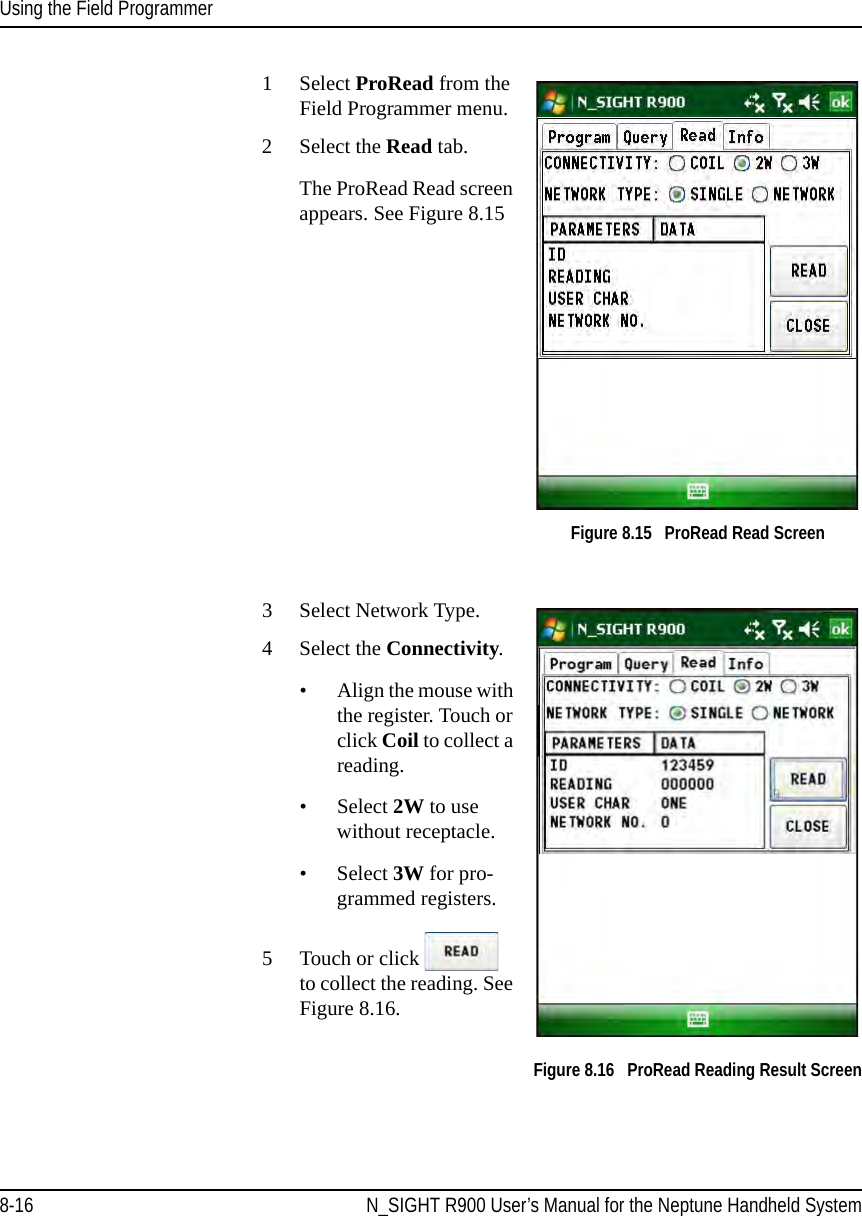 Using the Field Programmer8-16 N_SIGHT R900 User’s Manual for the Neptune Handheld System1Select ProRead from the Field Programmer menu.2 Select the Read tab.The ProRead Read screen appears. See Figure 8.15Figure 8.15   ProRead Read Screen3Select Network Type.4 Select the Connectivity.• Align the mouse with the register. Touch or click Coil to collect a reading.• Select 2W to use without receptacle.• Select 3W for pro-grammed registers.5 Touch or click   to collect the reading. See Figure 8.16. Figure 8.16   ProRead Reading Result Screen