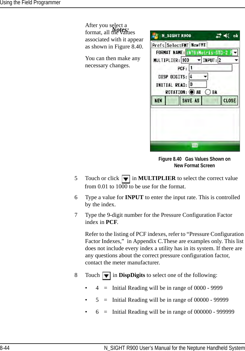 Using the Field ProgrammerNotes:8-44 N_SIGHT R900 User’s Manual for the Neptune Handheld SystemAfter you select a format, all the values associated with it appear as shown in Figure 8.40. You can then make any necessary changes.  Figure 8.40   Gas Values Shown on New Format Screen5 Touch or click   in MULTIPLIER to select the correct value from 0.01 to 1000 to be use for the format.6 Type a value for INPUT to enter the input rate. This is controlled by the index.7 Type the 9-digit number for the Pressure Configuration Factor index in PCF. Refer to the listing of PCF indexes, refer to “Pressure Configuration Factor Indexes,”  in Appendix C.These are examples only. This list does not include every index a utility has in its system. If there are any questions about the correct pressure configuration factor, contact the meter manufacturer.8 Touch   in DispDigits to select one of the following:• 4  = Initial Reading will be in range of 0000 - 9999 • 5 = Initial Reading will be in range of 00000 - 99999• 6 = Initial Reading will be in range of 000000 - 999999