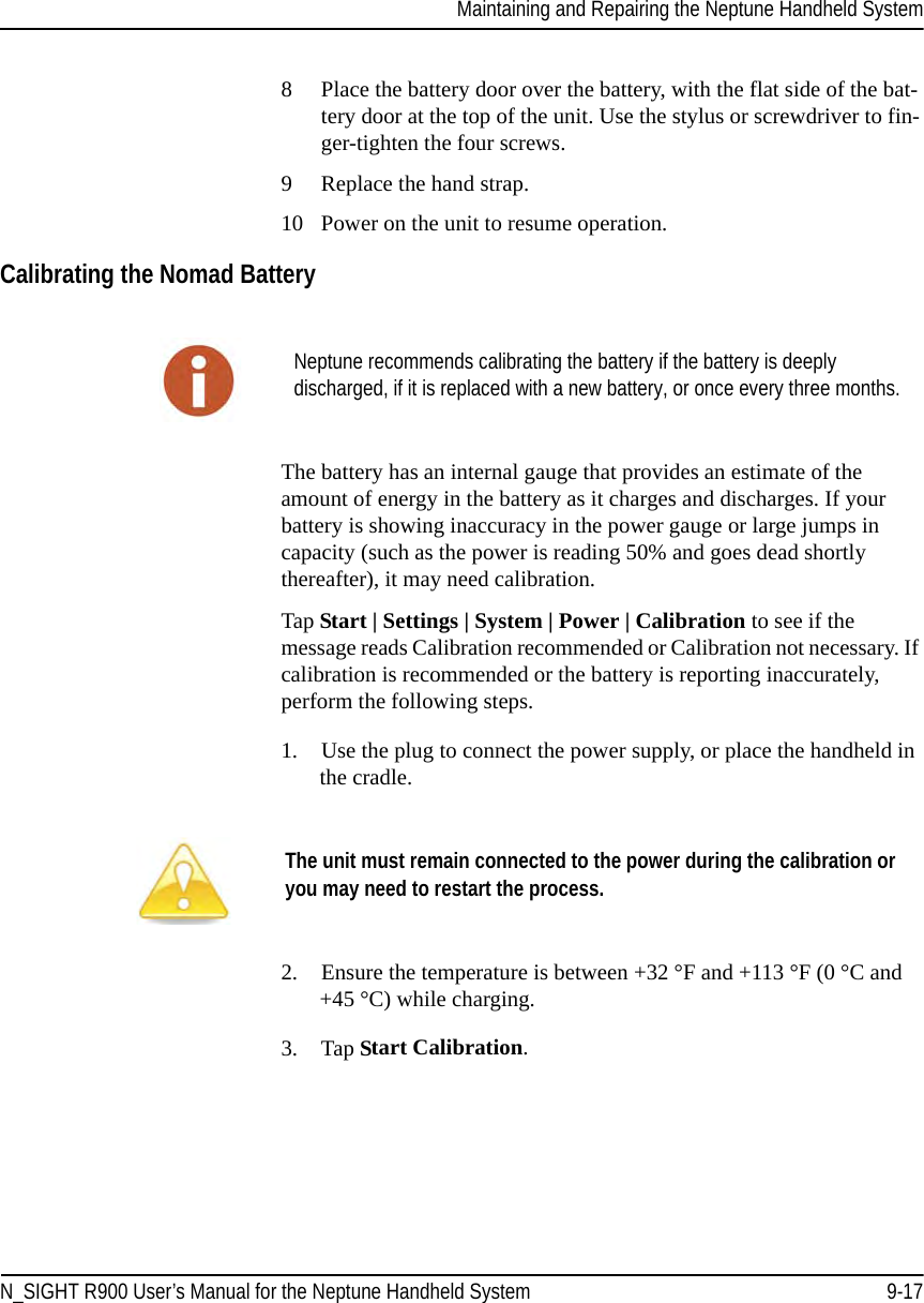 Maintaining and Repairing the Neptune Handheld SystemN_SIGHT R900 User’s Manual for the Neptune Handheld System 9-178 Place the battery door over the battery, with the flat side of the bat-tery door at the top of the unit. Use the stylus or screwdriver to fin-ger-tighten the four screws.9 Replace the hand strap. 10 Power on the unit to resume operation.Calibrating the Nomad BatteryThe battery has an internal gauge that provides an estimate of the amount of energy in the battery as it charges and discharges. If your battery is showing inaccuracy in the power gauge or large jumps in capacity (such as the power is reading 50% and goes dead shortly thereafter), it may need calibration.Tap Start | Settings | System | Power | Calibration to see if the message reads Calibration recommended or Calibration not necessary. If calibration is recommended or the battery is reporting inaccurately, perform the following steps.1. Use the plug to connect the power supply, or place the handheld in the cradle. 2. Ensure the temperature is between +32 °F and +113 °F (0 °C and +45 °C) while charging. 3. Tap Start Calibration.Neptune recommends calibrating the battery if the battery is deeply discharged, if it is replaced with a new battery, or once every three months.The unit must remain connected to the power during the calibration or you may need to restart the process.