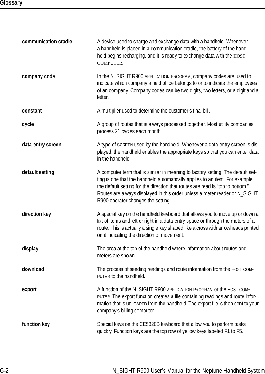 GlossaryG-2 N_SIGHT R900 User’s Manual for the Neptune Handheld Systemcommunication cradle A device used to charge and exchange data with a handheld. Whenever a handheld is placed in a communication cradle, the battery of the hand-held begins recharging, and it is ready to exchange data with the HOST COMPUTER.company code In the N_SIGHT R900 APPLICATION PROGRAM, company codes are used to indicate which company a field office belongs to or to indicate the employees of an company. Company codes can be two digits, two letters, or a digit and a letter.constant A multiplier used to determine the customer’s final bill.cycle A group of routes that is always processed together. Most utility companies process 21 cycles each month.data-entry screen A type of SCREEN used by the handheld. Whenever a data-entry screen is dis-played, the handheld enables the appropriate keys so that you can enter data in the handheld.default setting A computer term that is similar in meaning to factory setting. The default set-ting is one that the handheld automatically applies to an item. For example, the default setting for the direction that routes are read is “top to bottom.” Routes are always displayed in this order unless a meter reader or N_SIGHT R900 operator changes the setting.direction key A special key on the handheld keyboard that allows you to move up or down a list of items and left or right in a data-entry space or through the meters of a route. This is actually a single key shaped like a cross with arrowheads printed on it indicating the direction of movement.display The area at the top of the handheld where information about routes and meters are shown.download The process of sending readings and route information from the HOST COM-PUTER to the handheld.export A function of the N_SIGHT R900 APPLICATION PROGRAM or the HOST COM-PUTER. The export function creates a file containing readings and route infor-mation that is UPLOADED from the handheld. The export file is then sent to your company’s billing computer.function key Special keys on the CE5320B keyboard that allow you to perform tasks quickly. Function keys are the top row of yellow keys labeled F1 to F5.