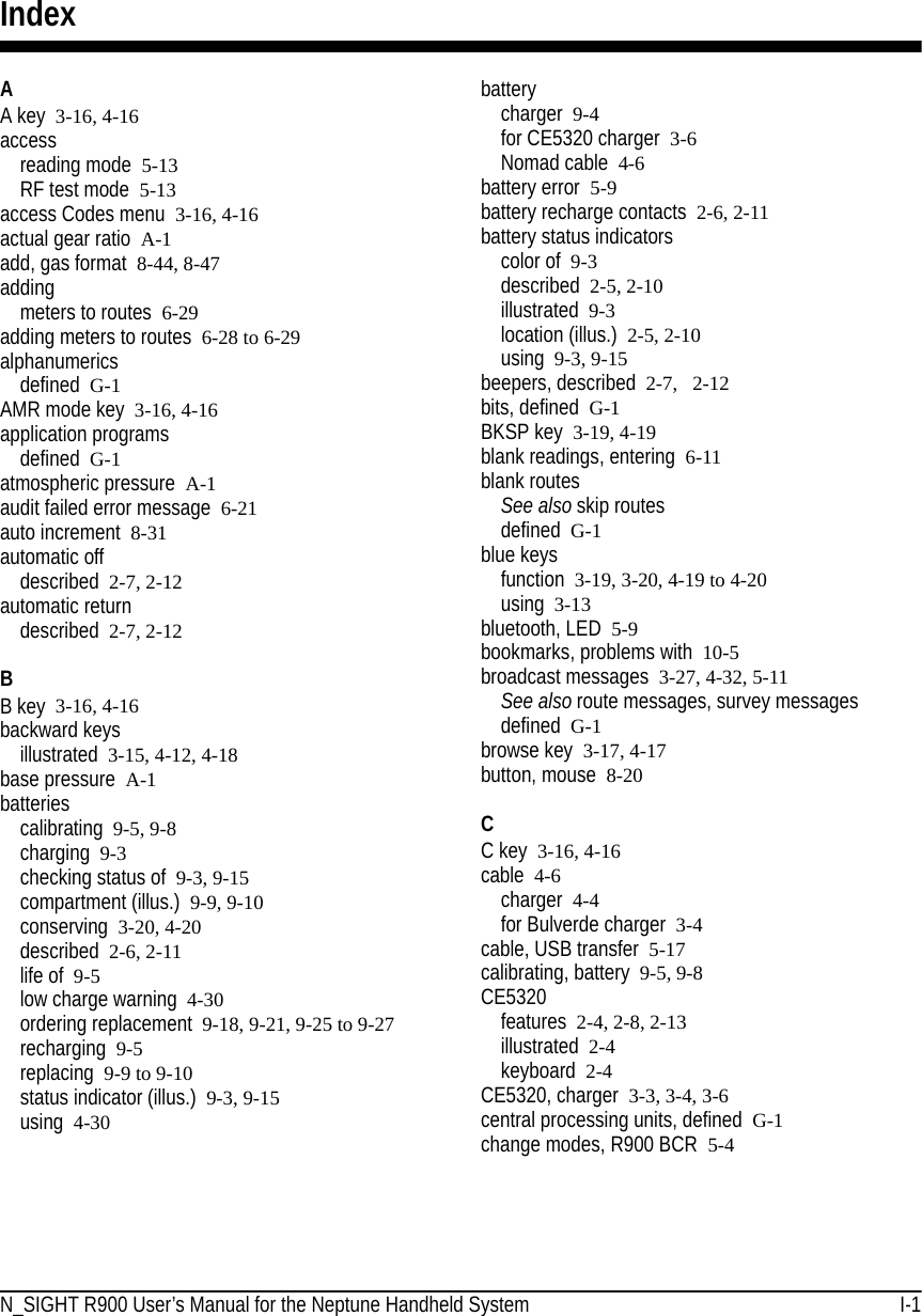 N_SIGHT R900 User’s Manual for the Neptune Handheld System I-1IndexAA key 3-16, 4-16accessreading mode 5-13RF test mode  5-13access Codes menu 3-16, 4-16actual gear ratio A-1add, gas format 8-44, 8-47addingmeters to routes  6-29adding meters to routes 6-28 to 6-29alphanumericsdefined G-1AMR mode key 3-16, 4-16application programsdefined G-1atmospheric pressure A-1audit failed error message 6-21auto increment 8-31automatic offdescribed 2-7, 2-12automatic returndescribed 2-7, 2-12BB key 3-16, 4-16backward keysillustrated 3-15, 4-12, 4-18base pressure A-1batteriescalibrating 9-5, 9-8charging 9-3checking status of 9-3, 9-15compartment (illus.) 9-9, 9-10conserving 3-20, 4-20described 2-6, 2-11life of 9-5low charge warning 4-30ordering replacement 9-18, 9-21, 9-25 to 9-27recharging 9-5replacing 9-9 to 9-10status indicator (illus.) 9-3, 9-15using 4-30batterycharger 9-4for CE5320 charger 3-6Nomad cable 4-6battery error 5-9battery recharge contacts 2-6, 2-11battery status indicatorscolor of 9-3described 2-5, 2-10illustrated 9-3location (illus.) 2-5, 2-10using 9-3, 9-15beepers, described 2-7,  2-12bits, defined G-1BKSP key 3-19, 4-19blank readings, entering 6-11blank routesSee also skip routesdefined G-1blue keysfunction 3-19, 3-20, 4-19 to 4-20using 3-13bluetooth, LED 5-9bookmarks, problems with 10-5broadcast messages 3-27, 4-32, 5-11See also route messages, survey messagesdefined G-1browse key 3-17, 4-17button, mouse 8-20CC key 3-16, 4-16cable 4-6charger 4-4for Bulverde charger 3-4cable, USB transfer 5-17calibrating, battery 9-5, 9-8CE5320features 2-4, 2-8, 2-13illustrated 2-4keyboard  2-4CE5320, charger 3-3, 3-4, 3-6central processing units, defined G-1change modes, R900 BCR  5-4