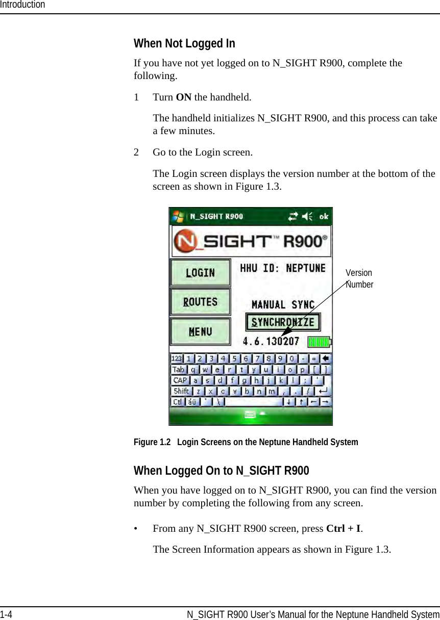 Introduction1-4 N_SIGHT R900 User’s Manual for the Neptune Handheld SystemWhen Not Logged InIf you have not yet logged on to N_SIGHT R900, complete the following.1 Turn ON the handheld.The handheld initializes N_SIGHT R900, and this process can take a few minutes.2 Go to the Login screen.The Login screen displays the version number at the bottom of the screen as shown in Figure 1.3. Figure 1.2   Login Screens on the Neptune Handheld SystemWhen Logged On to N_SIGHT R900 When you have logged on to N_SIGHT R900, you can find the version number by completing the following from any screen.• From any N_SIGHT R900 screen, press Ctrl + I. The Screen Information appears as shown in Figure 1.3.Version  Number