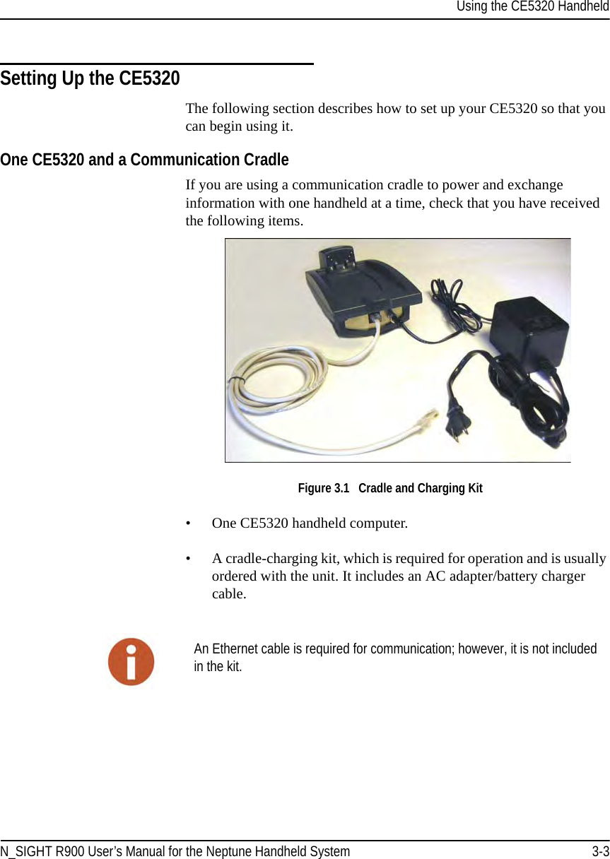 Using the CE5320 HandheldN_SIGHT R900 User’s Manual for the Neptune Handheld System 3-3Setting Up the CE5320The following section describes how to set up your CE5320 so that you can begin using it.One CE5320 and a Communication CradleIf you are using a communication cradle to power and exchange information with one handheld at a time, check that you have received the following items. Figure 3.1   Cradle and Charging Kit• One CE5320 handheld computer.• A cradle-charging kit, which is required for operation and is usually ordered with the unit. It includes an AC adapter/battery charger cable.An Ethernet cable is required for communication; however, it is not included in the kit.