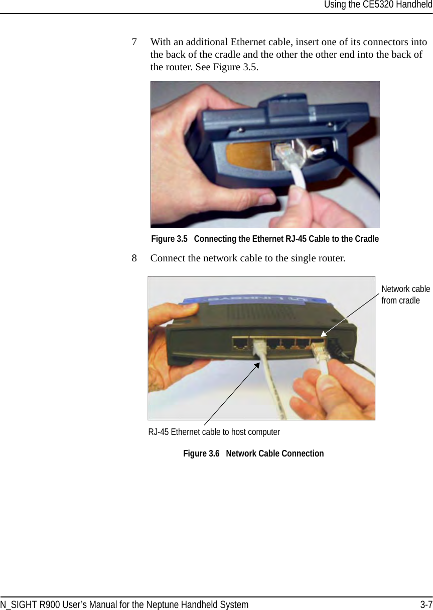 Using the CE5320 HandheldN_SIGHT R900 User’s Manual for the Neptune Handheld System 3-77 With an additional Ethernet cable, insert one of its connectors into the back of the cradle and the other the other end into the back of the router. See Figure 3.5.Figure 3.5   Connecting the Ethernet RJ-45 Cable to the Cradle8 Connect the network cable to the single router. Figure 3.6   Network Cable ConnectionRJ-45 Ethernet cable to host computerNetwork cable from cradle