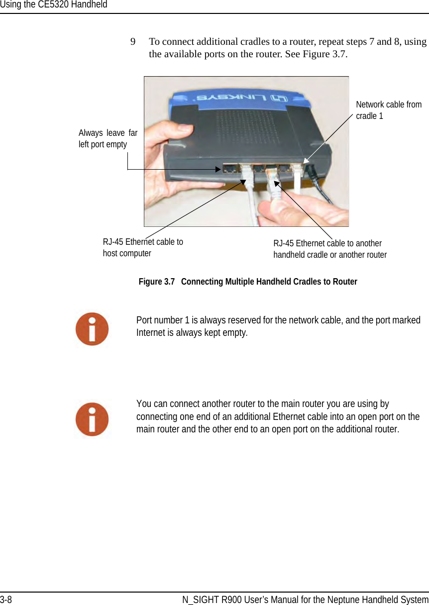 Using the CE5320 Handheld3-8 N_SIGHT R900 User’s Manual for the Neptune Handheld System9 To connect additional cradles to a router, repeat steps 7 and 8, using the available ports on the router. See Figure 3.7. Figure 3.7   Connecting Multiple Handheld Cradles to RouterNetwork cable from cradle 1RJ-45 Ethernet cable to another handheld cradle or another routerAlways leave far left port empty RJ-45 Ethernet cable to host computerPort number 1 is always reserved for the network cable, and the port marked Internet is always kept empty.You can connect another router to the main router you are using by connecting one end of an additional Ethernet cable into an open port on the main router and the other end to an open port on the additional router.