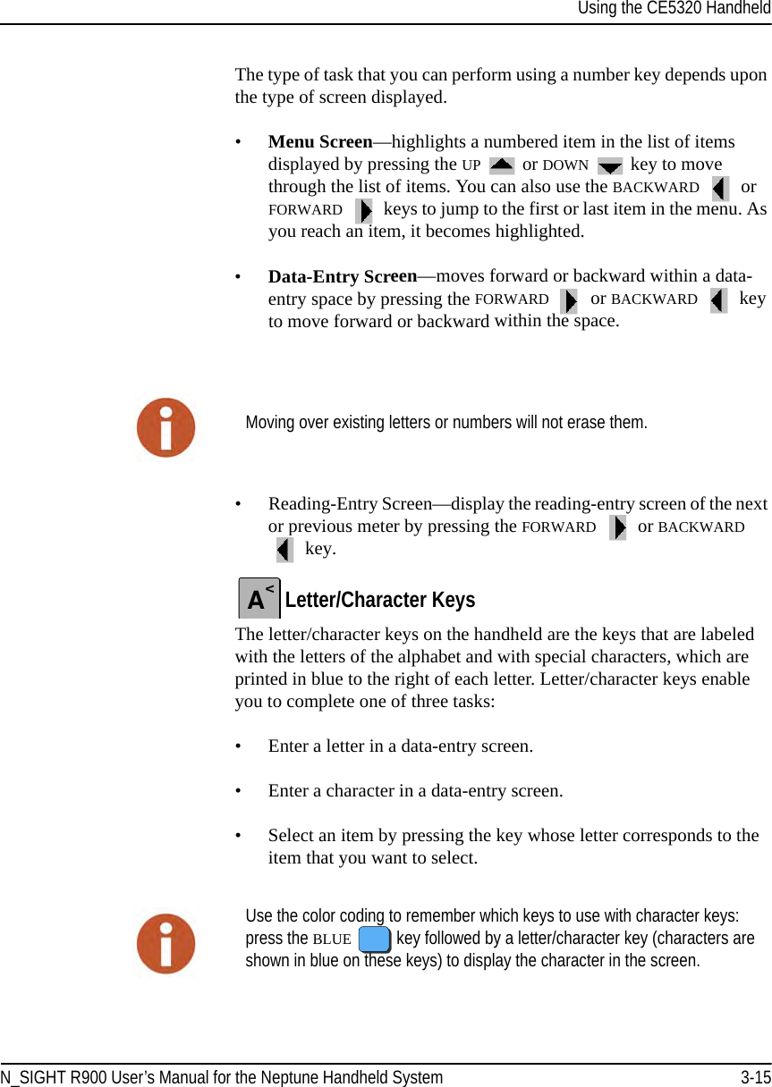 Using the CE5320 HandheldN_SIGHT R900 User’s Manual for the Neptune Handheld System 3-15The type of task that you can perform using a number key depends upon the type of screen displayed. •Menu Screen—highlights a numbered item in the list of items displayed by pressing the UP  or DOWN  key to move through the list of items. You can also use the BACKWARD   or FORWARD  keys to jump to the first or last item in the menu. As you reach an item, it becomes highlighted.•Data-Entry Screen—moves forward or backward within a data-entry space by pressing the FORWARD  or BACKWARD  key to move forward or backward within the space. • Reading-Entry Screen—display the reading-entry screen of the next or previous meter by pressing the FORWARD  or BACKWARD  key.Letter/Character KeysThe letter/character keys on the handheld are the keys that are labeled with the letters of the alphabet and with special characters, which are printed in blue to the right of each letter. Letter/character keys enable you to complete one of three tasks:• Enter a letter in a data-entry screen.• Enter a character in a data-entry screen.• Select an item by pressing the key whose letter corresponds to the item that you want to select. Moving over existing letters or numbers will not erase them.A&lt;Use the color coding to remember which keys to use with character keys: press the BLUE  key followed by a letter/character key (characters are shown in blue on these keys) to display the character in the screen.