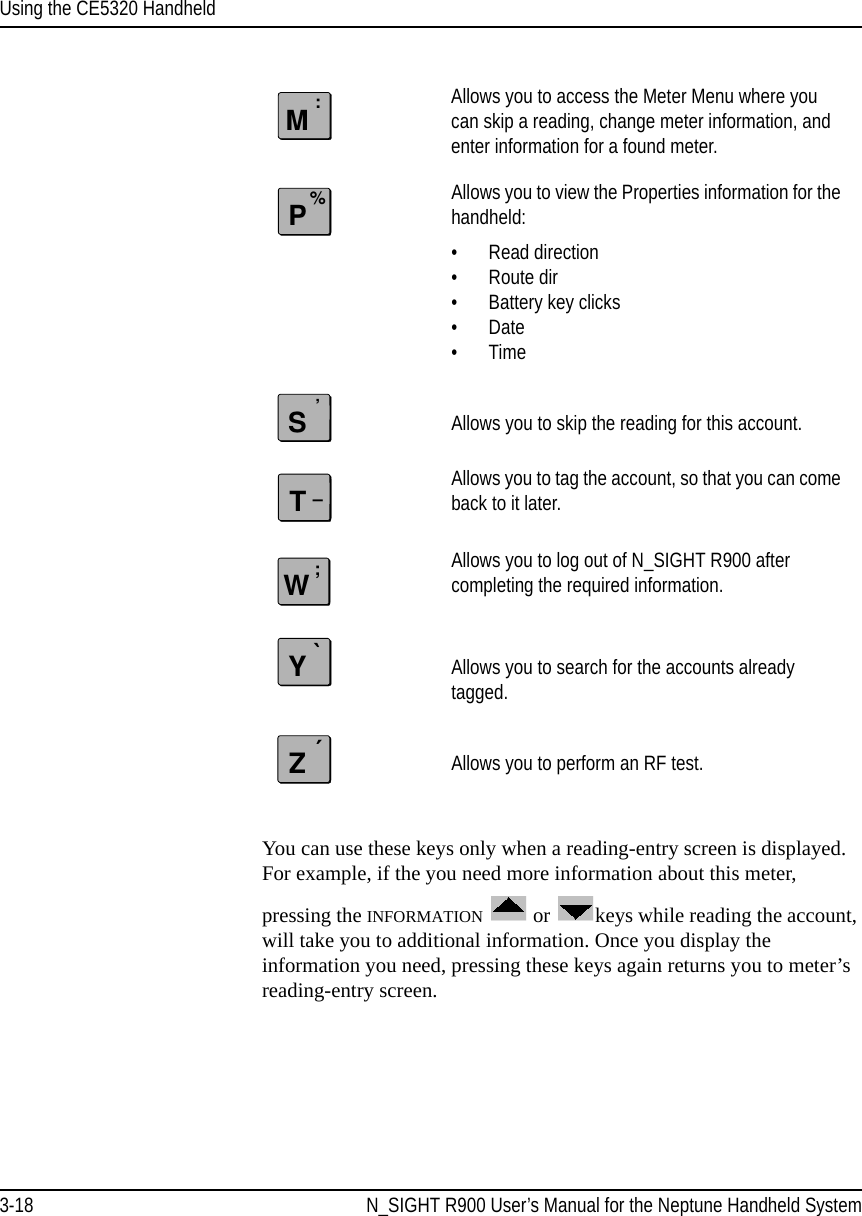Using the CE5320 Handheld3-18 N_SIGHT R900 User’s Manual for the Neptune Handheld SystemYou can use these keys only when a reading-entry screen is displayed. For example, if the you need more information about this meter, pressing the INFORMATION  or  keys while reading the account, will take you to additional information. Once you display the information you need, pressing these keys again returns you to meter’s reading-entry screen.Allows you to access the Meter Menu where you can skip a reading, change meter information, and enter information for a found meter.Allows you to view the Properties information for the handheld:• Read direction• Route dir• Battery key clicks •Date •Time Allows you to skip the reading for this account.Allows you to tag the account, so that you can come back to it later.Allows you to log out of N_SIGHT R900 after completing the required information. Allows you to search for the accounts already tagged. Allows you to perform an RF test.M:P%S’T–W;Y`Z´