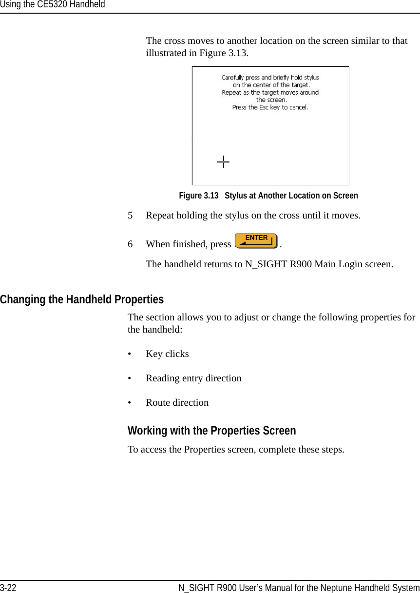 Using the CE5320 Handheld3-22 N_SIGHT R900 User’s Manual for the Neptune Handheld SystemThe cross moves to another location on the screen similar to that illustrated in Figure 3.13.Figure 3.13   Stylus at Another Location on Screen5 Repeat holding the stylus on the cross until it moves.6 When finished, press  . The handheld returns to N_SIGHT R900 Main Login screen. Changing the Handheld PropertiesThe section allows you to adjust or change the following properties for the handheld:• Key clicks• Reading entry direction• Route directionWorking with the Properties ScreenTo access the Properties screen, complete these steps.ENTER