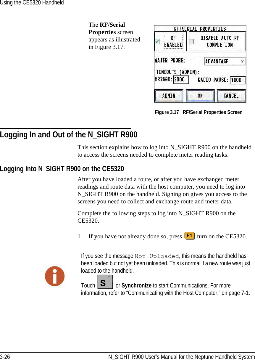 Using the CE5320 Handheld3-26 N_SIGHT R900 User’s Manual for the Neptune Handheld SystemThe RF/Serial Properties screen appears as illustrated in Figure 3.17.  Figure 3.17   RF/Serial Properties ScreenLogging In and Out of the N_SIGHT R900This section explains how to log into N_SIGHT R900 on the handheld to access the screens needed to complete meter reading tasks. Logging Into N_SIGHT R900 on the CE5320 After you have loaded a route, or after you have exchanged meter readings and route data with the host computer, you need to log into N_SIGHT R900 on the handheld. Signing on gives you access to the screens you need to collect and exchange route and meter data.Complete the following steps to log into N_SIGHT R900 on the CE5320. 1 If you have not already done so, press   turn on the CE5320.F1If you see the message Not Uploaded, this means the handheld has been loaded but not yet been unloaded. This is normal if a new route was just loaded to the handheld. Touch   or Synchronize to start Communications. For more information, refer to “Communicating with the Host Computer,” on page 7-1.S’
