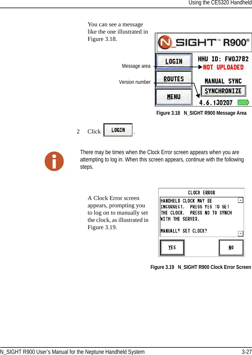 Using the CE5320 HandheldN_SIGHT R900 User’s Manual for the Neptune Handheld System 3-27You can see a message like the one illustrated in Figure 3.18.Figure 3.18   N_SIGHT R900 Message Area2Click  . A Clock Error screen appears, prompting you to log on to manually set the clock, as illustrated in Figure 3.19. Figure 3.19   N_SIGHT R900 Clock Error ScreenVersion numberMessage areaThere may be times when the Clock Error screen appears when you are attempting to log in. When this screen appears, continue with the following steps.