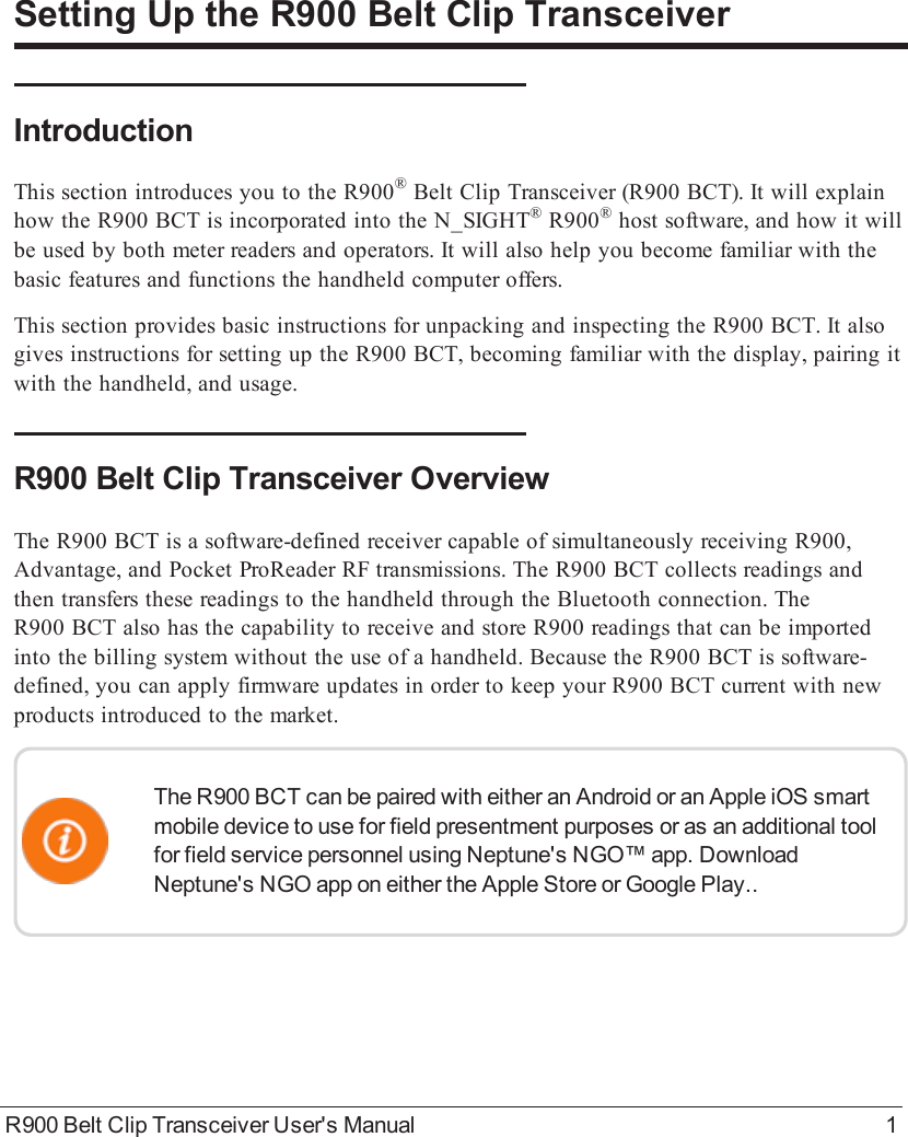 R900 Belt Clip Transceiver User&apos;s Manual 1Setting Up the R900BeltClipTransceiverIntroductionThis section introduces you to the R900®BeltClipTransceiver (R900BCT). It will explainhow the R900BCT is incorporated into the N_SIGHT®R900®host software, and how it willbe used by both meter readers and operators. It will also help you become familiar with thebasic features and functions the handheld computer offers.This section provides basic instructions for unpacking and inspecting the R900BCT. It alsogives instructions for setting up the R900BCT, becoming familiar with the display, pairing itwith the handheld, and usage.R900BeltClipTransceiver OverviewThe R900BCT is a software-defined receiver capable of simultaneously receiving R900,Advantage, and Pocket ProReader RF transmissions. The R900BCT collects readings andthen transfers these readings to the handheld through the Bluetooth connection. TheR900BCT also has the capability to receive and store R900 readings that can be importedinto the billing system without the use of a handheld. Because the R900BCT is software-defined, you can apply firmware updates in order to keep your R900BCT current with newproducts introduced to the market.The R900 BCT can be paired with either an Android or an Apple iOS smartmobile device to use for field presentment purposes or as an additional toolfor field service personnel using Neptune&apos;s NGO™ app. DownloadNeptune&apos;s NGO app on either the Apple Store or Google Play..