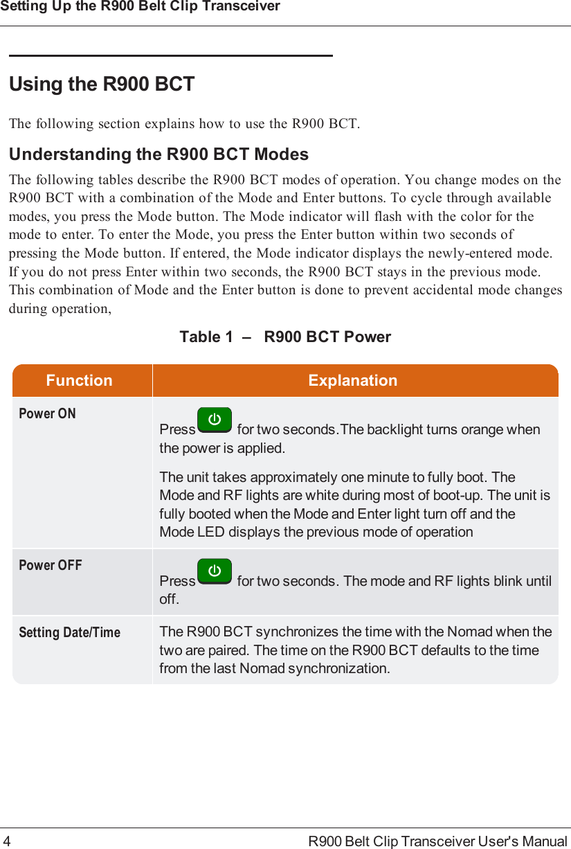 Using the R900BCTThe following section explains how to use the R900BCT.Understanding the R900BCT ModesThe following tables describe the R900BCT modes of operation. You change modes on theR900BCT with a combination of the Mode and Enter buttons. To cycle through availablemodes, you press the Mode button. The Mode indicator will flash with the color for themode to enter. To enter the Mode, you press the Enter button within two seconds ofpressing the Mode button. If entered, the Mode indicator displays the newly-entered mode.If you do not press Enter within two seconds, the R900BCT stays in the previous mode.This combination of Mode and the Enter button is done to prevent accidental mode changesduring operation,Function ExplanationPower ONPress for two seconds.The backlight turns orange whenthe power is applied.The unit takes approximately one minute to fully boot. TheMode and RF lights are white during most of boot-up. The unit isfully booted when the Mode and Enter light turn off and theMode LED displays the previous mode of operationPower OFFPress for two seconds. The mode and RF lights blink untiloff.Setting Date/Time The R900BCT synchronizes the time with the Nomad when thetwo are paired. The time on the R900BCT defaults to the timefrom the last Nomad synchronization.Table 1 – R900BCT Power4 R900 Belt Clip Transceiver User&apos;s ManualSetting Up the R900BeltClipTransceiver