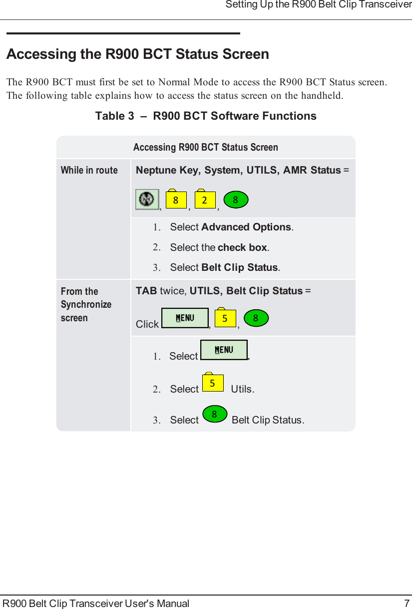 Accessing the R900BCT Status ScreenThe R900BCT must first be set to Normal Mode to access the R900BCT Status screen.The following table explains how to access the status screen on the handheld.Accessing R900BCT Status ScreenWhile in route Neptune Key, System, UTILS, AMR Status =,8,2,81. Select Advanced Options.2. Select the check box.3. Select Belt Clip Status.From theSynchronizescreenTAB twice, UTILS, Belt Clip Status =Click ,5,81. Select .2. Select5Utils.3. Select8Belt Clip Status.Table 3 – R900 BCT Software FunctionsR900 Belt Clip Transceiver User&apos;s Manual 7Setting Up the R900BeltClipTransceiver