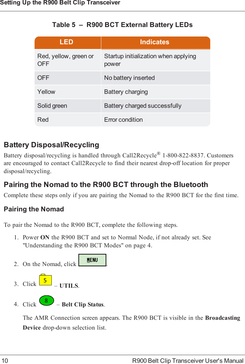 LED IndicatesRed, yellow, green orOFFStartup initialization when applyingpowerOFF No battery insertedYellow Battery chargingSolid green Battery charged successfullyRed Error conditionTable 5 – R900BCT External Battery LEDsBattery Disposal/RecyclingBattery disposal/recycling is handled through Call2Recycle®1-800-822-8837. Customersare encouraged to contact Call2Recycle to find their nearest drop-off location for properdisposal/recycling.Pairing the Nomad to the R900BCT through the BluetoothComplete these steps only if you are pairing the Nomad to the R900BCT for the first time.Pairing the NomadTo pair the Nomad to the R900BCT, complete the following steps.1. Power ON the R900BCT and set to Normal Node, if not already set. See&quot;Understanding the R900BCT Modes&quot; on page4.2. On the Nomad, click .3. Click5–UTILS.4. Click8–Belt Clip Status.The AMR Connection screen appears. The R900BCT is visible in the BroadcastingDevice drop-down selection list.10 R900 Belt Clip Transceiver User&apos;s ManualSetting Up the R900BeltClipTransceiver