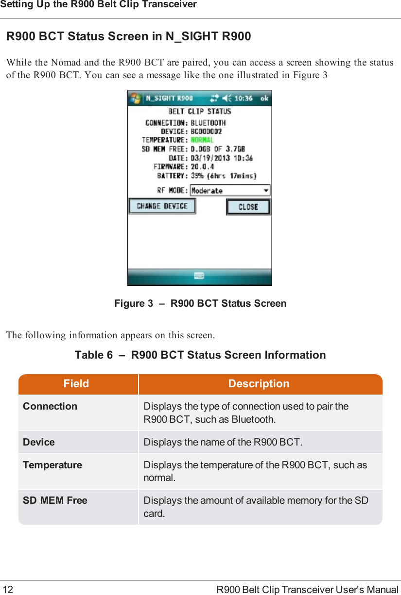 R900BCT Status Screen in N_SIGHT R900While the Nomad and the R900BCT are paired, you can access a screen showing the statusof the R900BCT. You can see a message like the one illustrated in Figure 3Figure 3 – R900BCT Status ScreenThe following information appears on this screen.Field DescriptionConnection Displays the type of connection used to pair theR900BCT, such as Bluetooth.Device Displays the name of the R900BCT.Temperature Displays the temperature of the R900BCT, such asnormal.SD MEM Free Displays the amount of available memory for the SDcard.Table 6 – R900BCT Status Screen Information12 R900 Belt Clip Transceiver User&apos;s ManualSetting Up the R900BeltClipTransceiver
