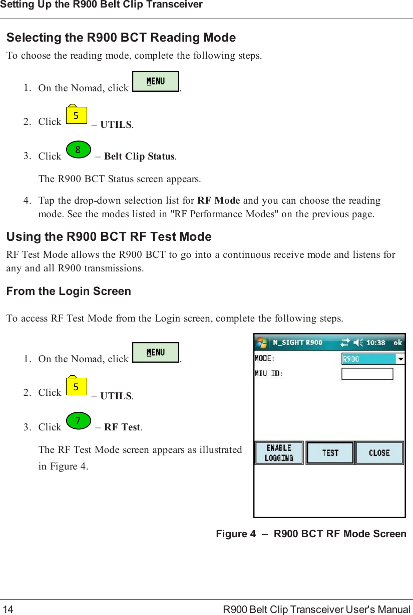 Selecting the R900BCT Reading ModeTo choose the reading mode, complete the following steps.1. On the Nomad, click .2. Click5–UTILS.3. Click8–Belt Clip Status.The R900BCT Status screen appears.4. Tap the drop-down selection list for RF Mode and you can choose the readingmode. See the modes listed in &quot;RF Performance Modes&quot; on the previous page.Using the R900BCT RF Test ModeRF Test Mode allows the R900BCT to go into a continuous receive mode and listens forany and all R900 transmissions.From the Login ScreenTo access RF Test Mode from the Login screen, complete the following steps.1. On the Nomad, click .2. Click5–UTILS.3. Click7–RF Test.The RF Test Mode screen appears as illustratedin Figure 4.Figure 4 – R900BCT RF Mode Screen14 R900 Belt Clip Transceiver User&apos;s ManualSetting Up the R900BeltClipTransceiver