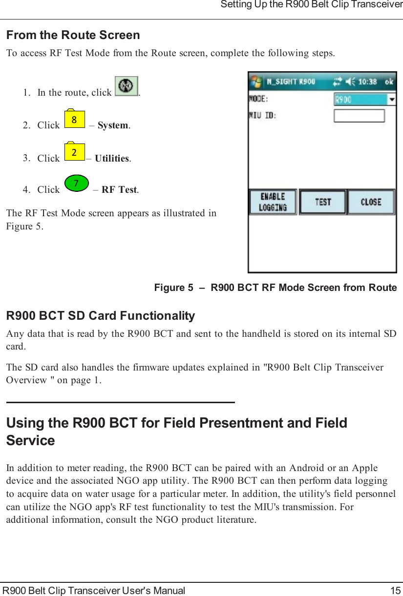 From the Route ScreenTo access RF Test Mode from the Route screen, complete the following steps.1. In the route, click .2. Click8–System.3. Click2–Utilities.4. Click7–RF Test.The RF Test Mode screen appears as illustrated inFigure 5.Figure 5 – R900BCT RF Mode Screen from RouteR900BCT SD Card FunctionalityAny data that is read by the R900BCT and sent to the handheld is stored on its internal SDcard.The SD card also handles the firmware updates explained in &quot;R900BeltClipTransceiverOverview &quot; on page1.Using the R900BCT for Field Presentment and FieldServiceIn addition to meter reading, the R900BCT can be paired with an Android or an Appledevice and the associated NGO app utility. The R900BCT can then perform data loggingto acquire data on water usage for a particular meter. In addition, the utility&apos;s field personnelcan utilize the NGO app&apos;s RF test functionality to test the MIU&apos;s transmission. Foradditional information, consult the NGO product literature.R900 Belt Clip Transceiver User&apos;s Manual 15Setting Up the R900BeltClipTransceiver