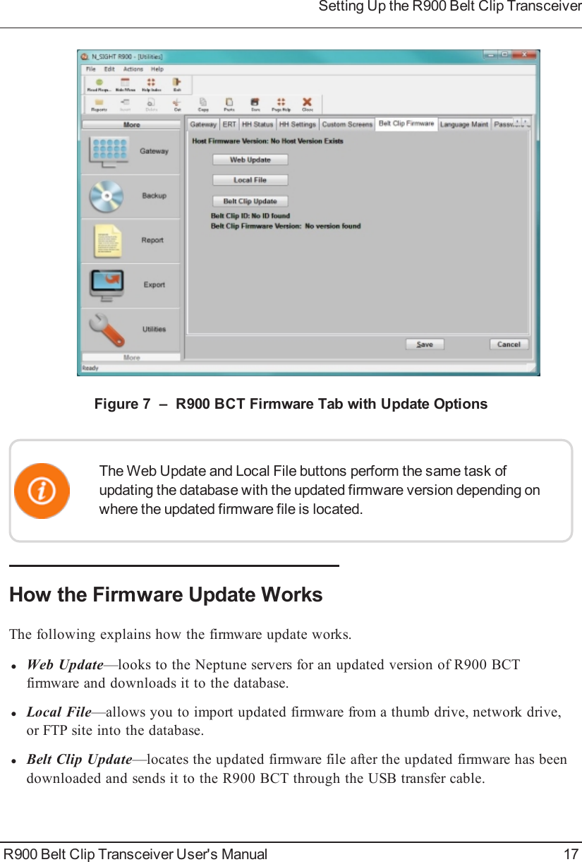 Figure 7 – R900BCT Firmware Tab with Update OptionsThe Web Update and Local File buttons perform the same task ofupdating the database with the updated firmware version depending onwhere the updated firmware file is located.How the Firmware Update WorksThe following explains how the firmware update works.lWeb Update—looks to the Neptune servers for an updated version of R900BCTfirmware and downloads it to the database.lLocal File—allows you to import updated firmware from a thumb drive, network drive,or FTP site into the database.lBelt Clip Update—locates the updated firmware file after the updated firmware has beendownloaded and sends it to the R900BCT through the USB transfer cable.R900 Belt Clip Transceiver User&apos;s Manual 17Setting Up the R900BeltClipTransceiver