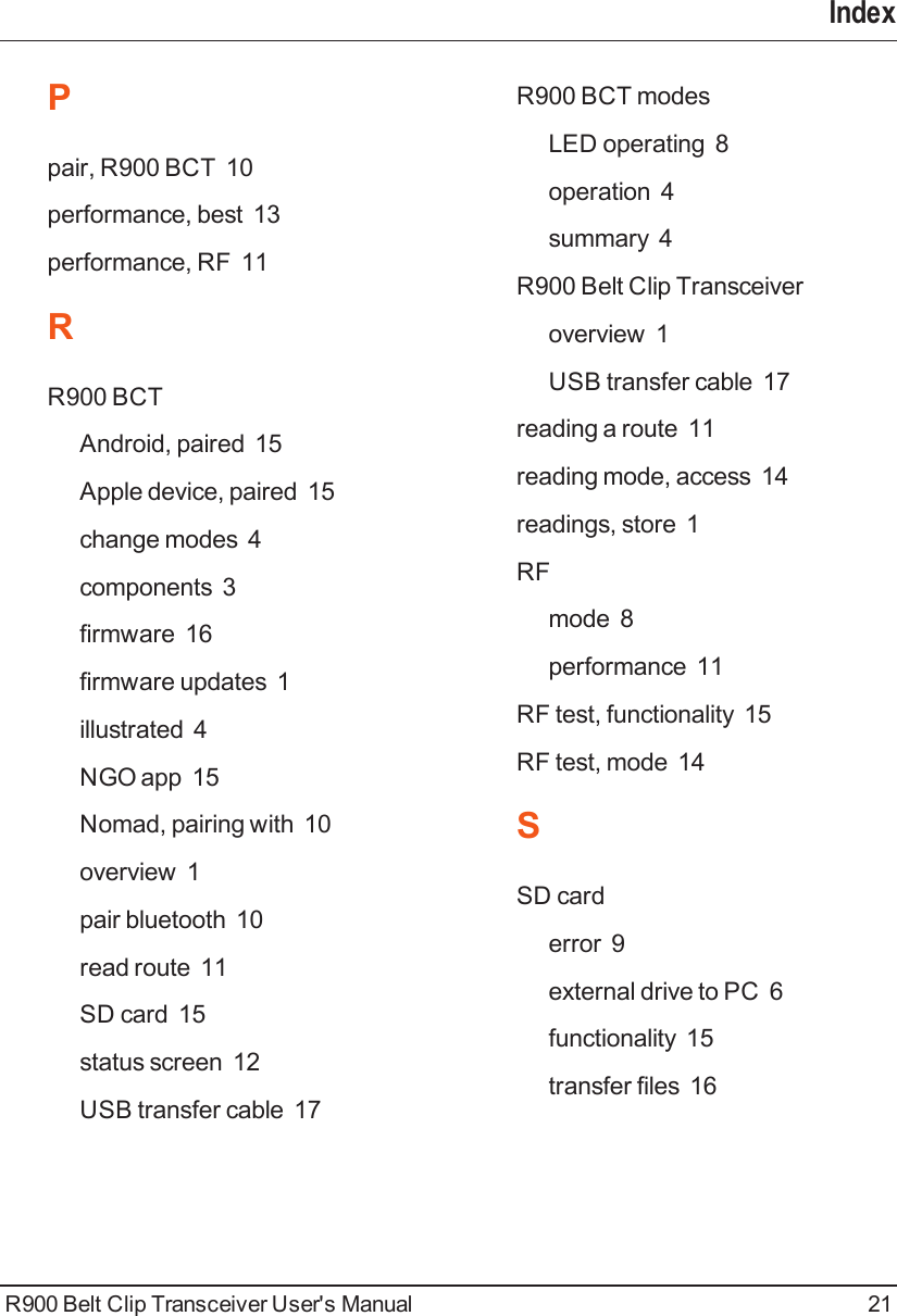 IndexPpair, R900 BCT 10performance, best 13performance, RF 11RR900 BCTAndroid, paired 15Apple device, paired 15change modes 4components 3firmware 16firmware updates 1illustrated 4NGO app 15Nomad, pairing with 10overview 1pair bluetooth 10read route 11SD card 15status screen 12USB transfer cable 17R900 BCT modesLED operating 8operation 4summary 4R900 Belt Clip Transceiveroverview 1USB transfer cable 17reading a route 11reading mode, access 14readings, store 1RFmode 8performance 11RF test, functionality 15RF test, mode 14SSD carderror 9external drive to PC 6functionality 15transfer files 16R900 Belt Clip Transceiver User&apos;s Manual 21
