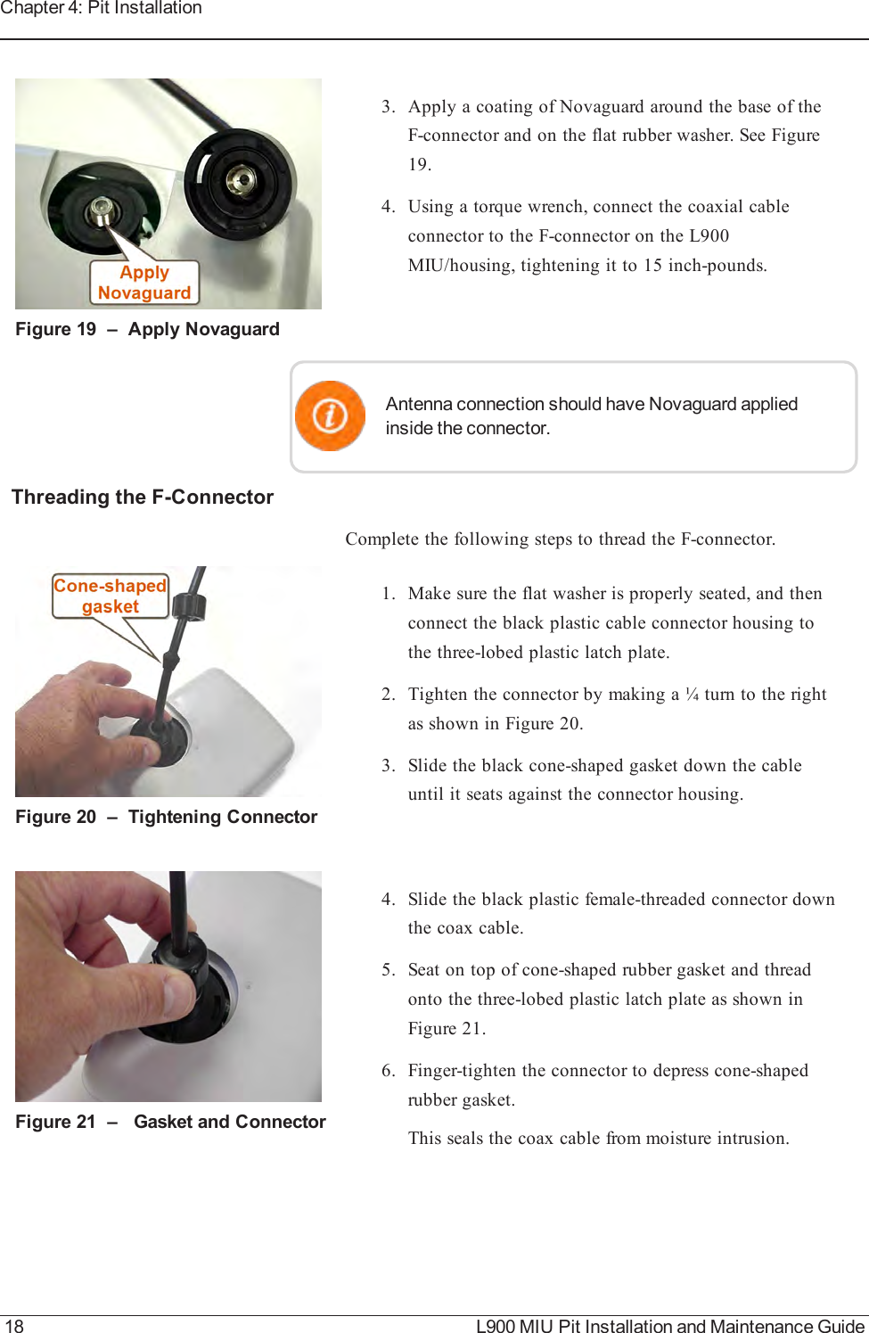 Figure 19 – Apply Novaguard3. Apply a coating of Novaguard around the base of theF-connector and on the flat rubber washer. See Figure19.4. Using a torque wrench, connect the coaxial cableconnector to the F-connector on the L900MIU/housing, tightening it to 15 inch-pounds.Antenna connection should have Novaguard appliedinside the connector.Threading the F-ConnectorComplete the following steps to thread the F-connector.Figure 20 – Tightening Connector1. Make sure the flat washer is properly seated, and thenconnect the black plastic cable connector housing tothe three-lobed plastic latch plate.2. Tighten the connector by making a ¼ turn to the rightas shown in Figure 20.3. Slide the black cone-shaped gasket down the cableuntil it seats against the connector housing.Figure 21 – Gasket and Connector4. Slide the black plastic female-threaded connector downthe coax cable.5. Seat on top of cone-shaped rubber gasket and threadonto the three-lobed plastic latch plate as shown inFigure 21.6. Finger-tighten the connector to depress cone-shapedrubber gasket.This seals the coax cable from moisture intrusion.18 L900 MIU Pit Installation and Maintenance GuideChapter 4: Pit Installation